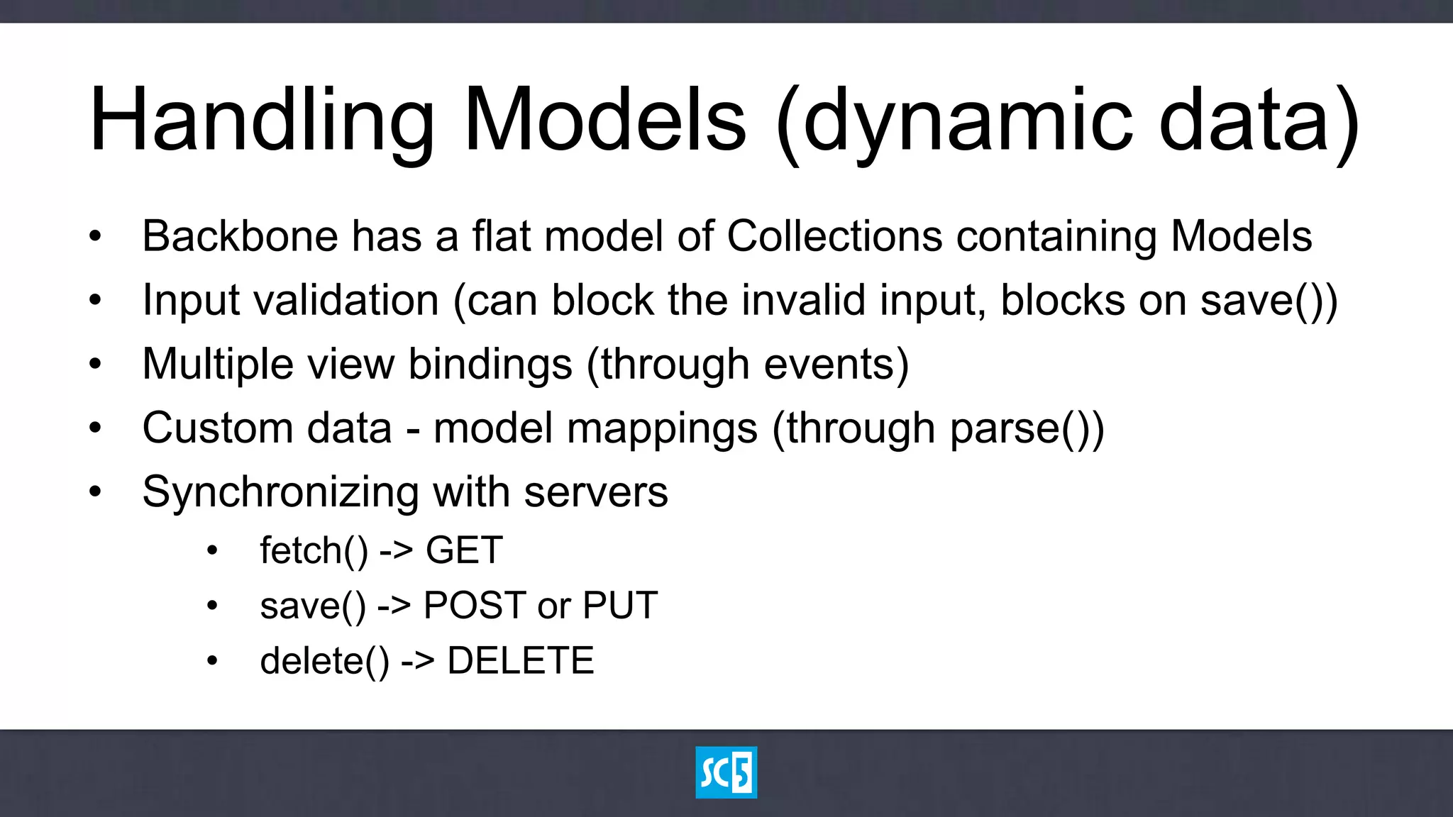 Handling Models (dynamic data)
•   Backbone has a flat model of Collections containing Models
•   Input validation (can block the invalid input, blocks on save())
•   Multiple view bindings (through events)
•   Custom data - model mappings (through parse())
•   Synchronizing with servers
       •   fetch() -> GET
       •   save() -> POST or PUT
       •   delete() -> DELETE
 