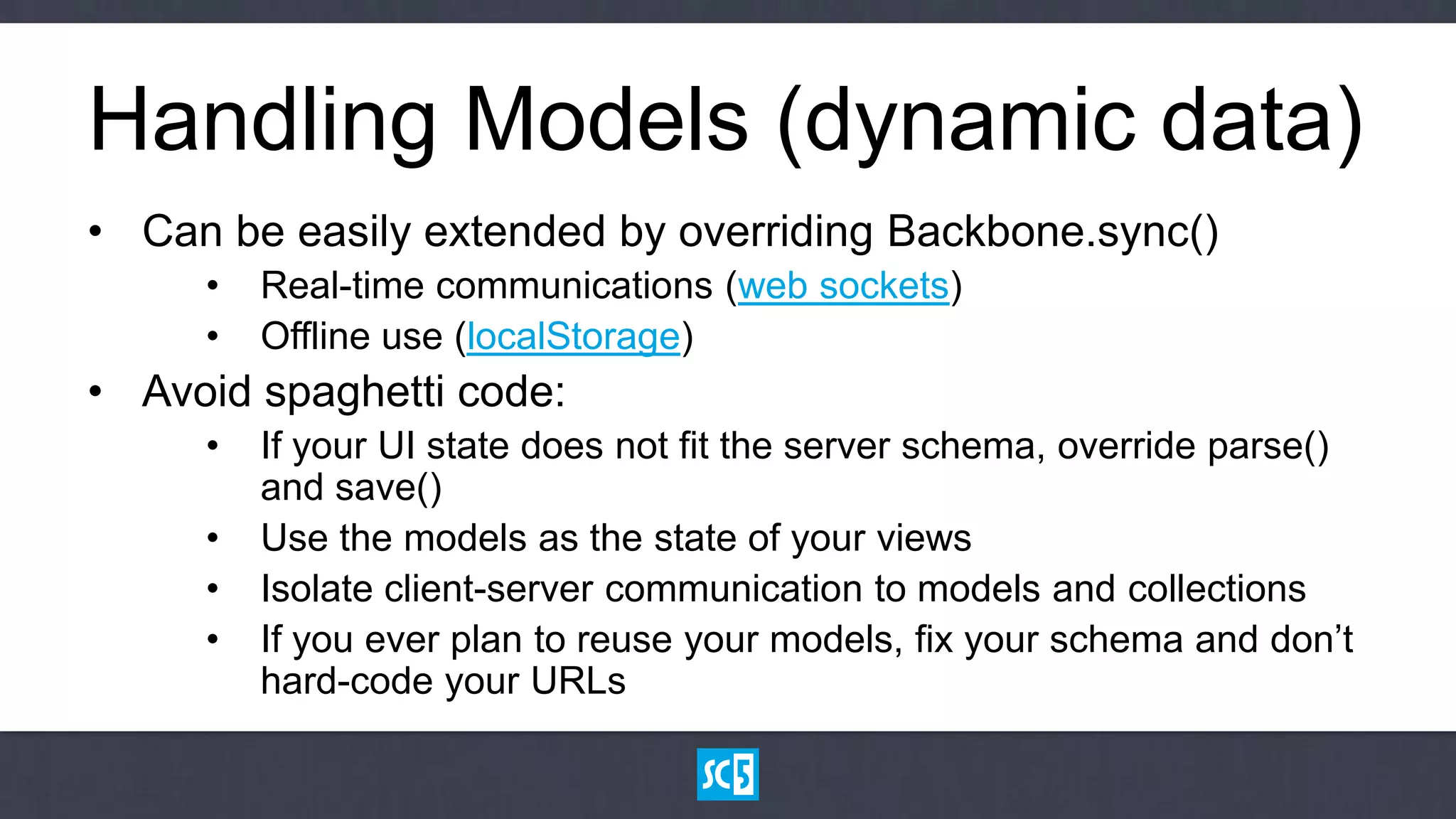 Handling Models (dynamic data)
• Can be easily extended by overriding Backbone.sync()
     •   Real-time communications (web sockets)
     •   Offline use (localStorage)
• Avoid spaghetti code:
     •   If your UI state does not fit the server schema, override parse()
         and save()
     •   Use the models as the state of your views
     •   Isolate client-server communication to models and collections
     •   If you ever plan to reuse your models, fix your schema and don‟t
         hard-code your URLs
 