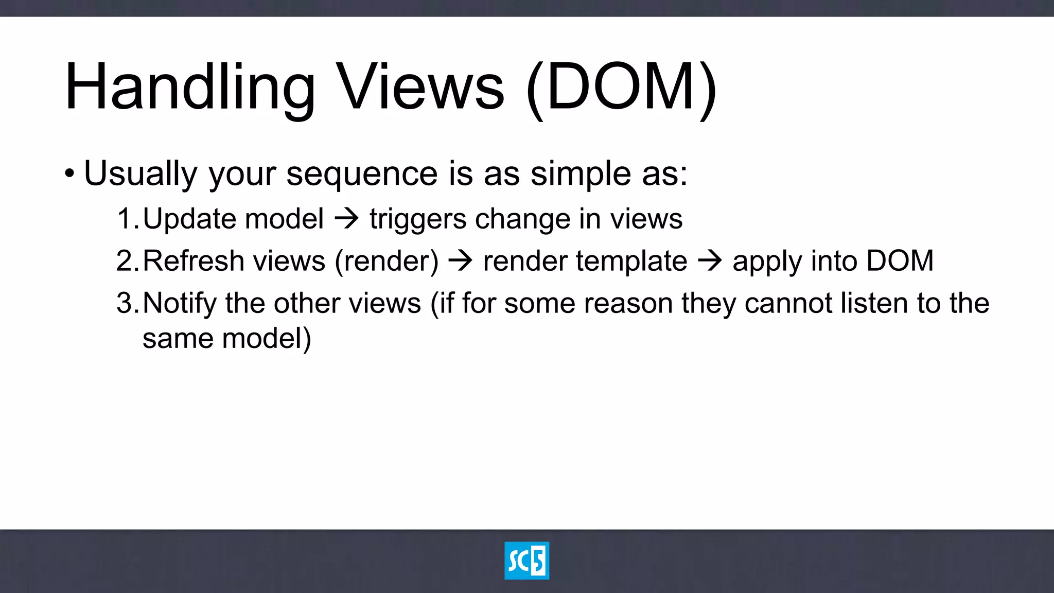 Handling Views (DOM)
• Usually your sequence is as simple as:
   1.Update model  triggers change in views
   2.Refresh views (render)  render template  apply into DOM
   3.Notify the other views (if for some reason they cannot listen to the
     same model)
 