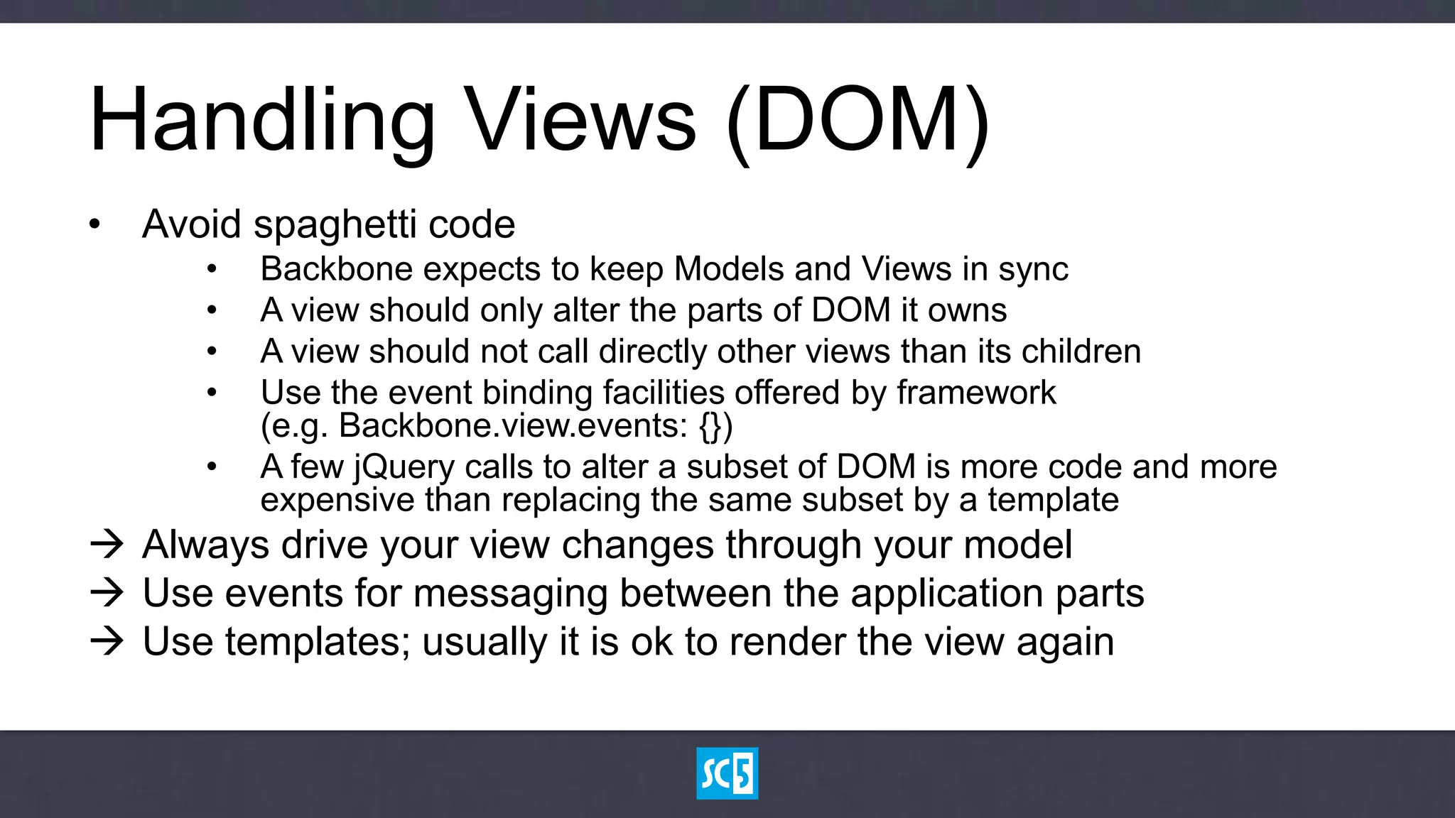 Handling Views (DOM)
• Avoid spaghetti code
      •   Backbone expects to keep Models and Views in sync
      •   A view should only alter the parts of DOM it owns
      •   A view should not call directly other views than its children
      •   Use the event binding facilities offered by framework
          (e.g. Backbone.view.events: {})
      •   A few jQuery calls to alter a subset of DOM is more code and more
          expensive than replacing the same subset by a template
 Always drive your view changes through your model
 Use events for messaging between the application parts
 Use templates; usually it is ok to render the view again
 