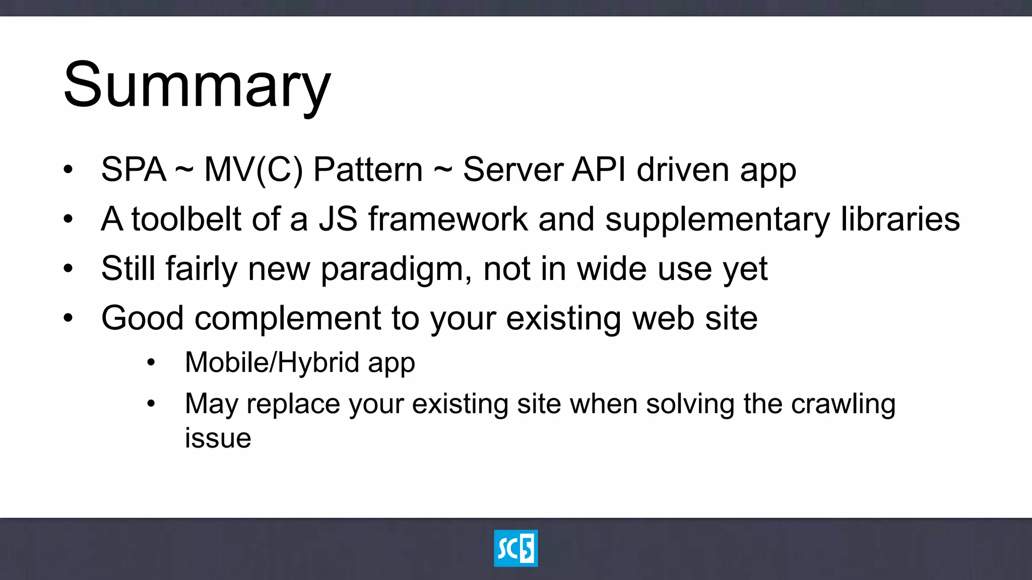 Summary
•   SPA ~ MV(C) Pattern ~ Server API driven app
•   A toolbelt of a JS framework and supplementary libraries
•   Still fairly new paradigm, not in wide use yet
•   Good complement to your existing web site
      • Mobile/Hybrid app
      • May replace your existing site when solving the crawling
        issue
 
