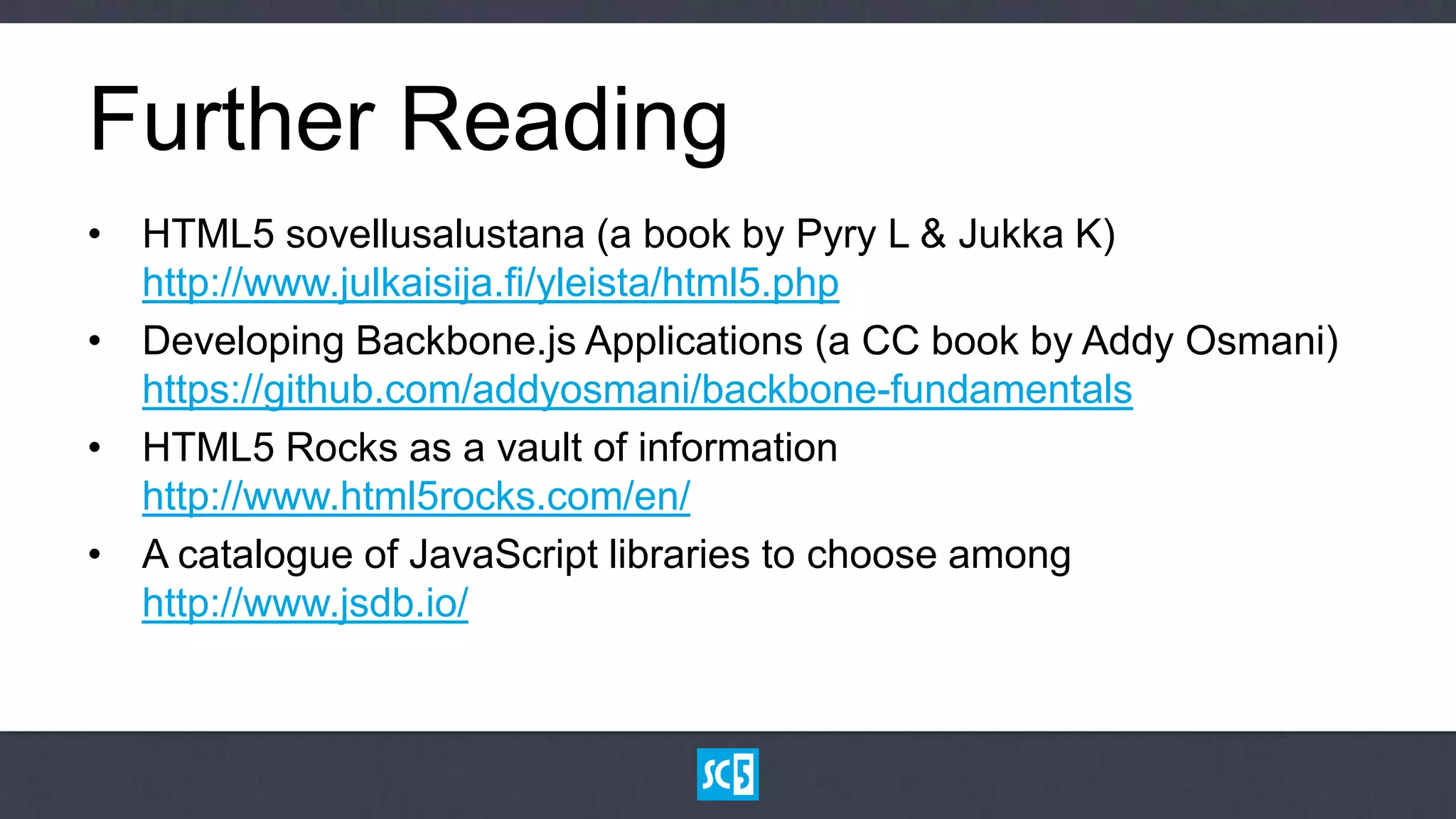 Further Reading
• HTML5 sovellusalustana (a book by Pyry L & Jukka K)
  http://www.julkaisija.fi/yleista/html5.php
• Developing Backbone.js Applications (a CC book by Addy Osmani)
  https://github.com/addyosmani/backbone-fundamentals
• HTML5 Rocks as a vault of information
  http://www.html5rocks.com/en/
• A catalogue of JavaScript libraries to choose among
  http://www.jsdb.io/
 