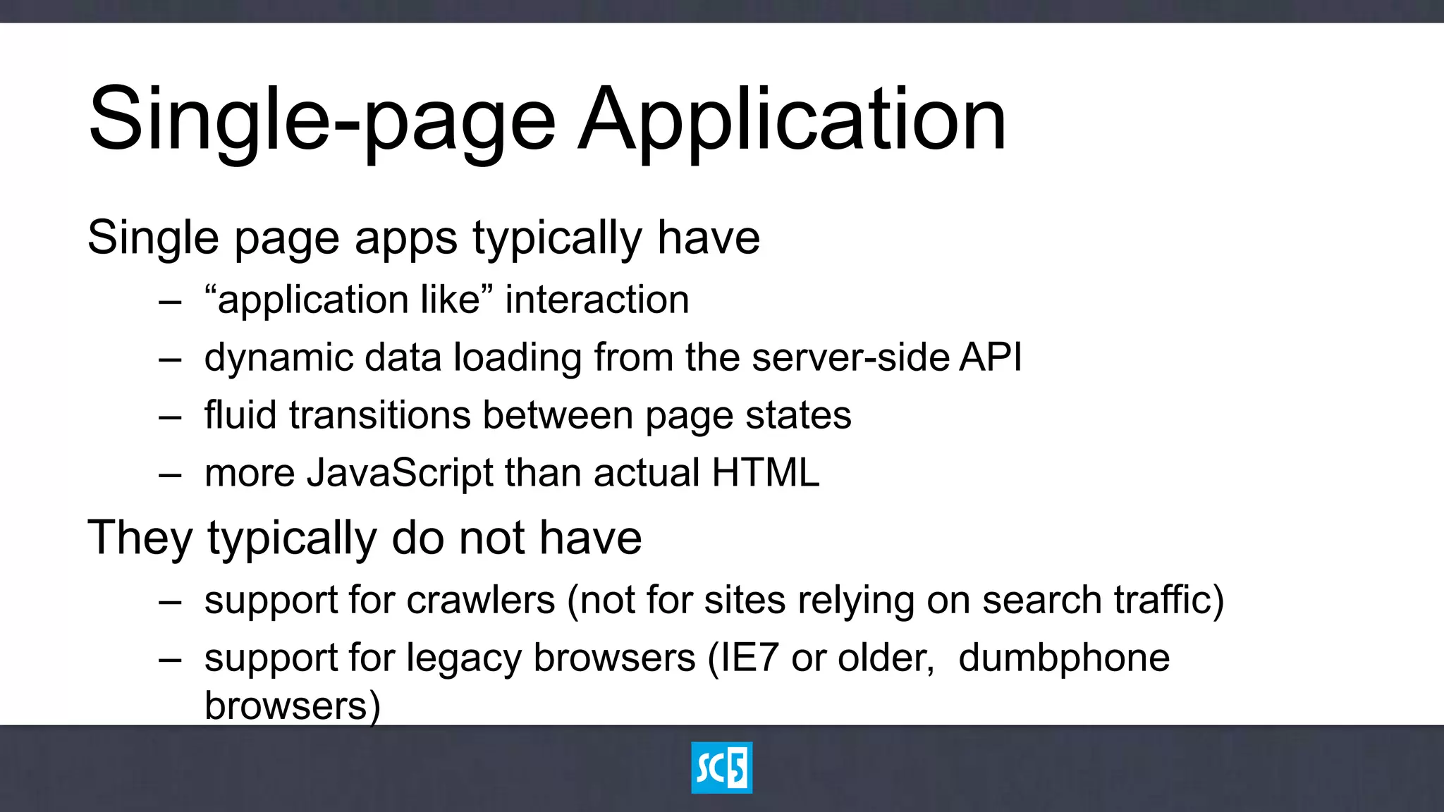 Single-page Application
Single page apps typically have
   –   “application like” interaction
   –   dynamic data loading from the server-side API
   –   fluid transitions between page states
   –   more JavaScript than actual HTML
They typically do not have
   – support for crawlers (not for sites relying on search traffic)
   – support for legacy browsers (IE7 or older, dumbphone
     browsers)
 