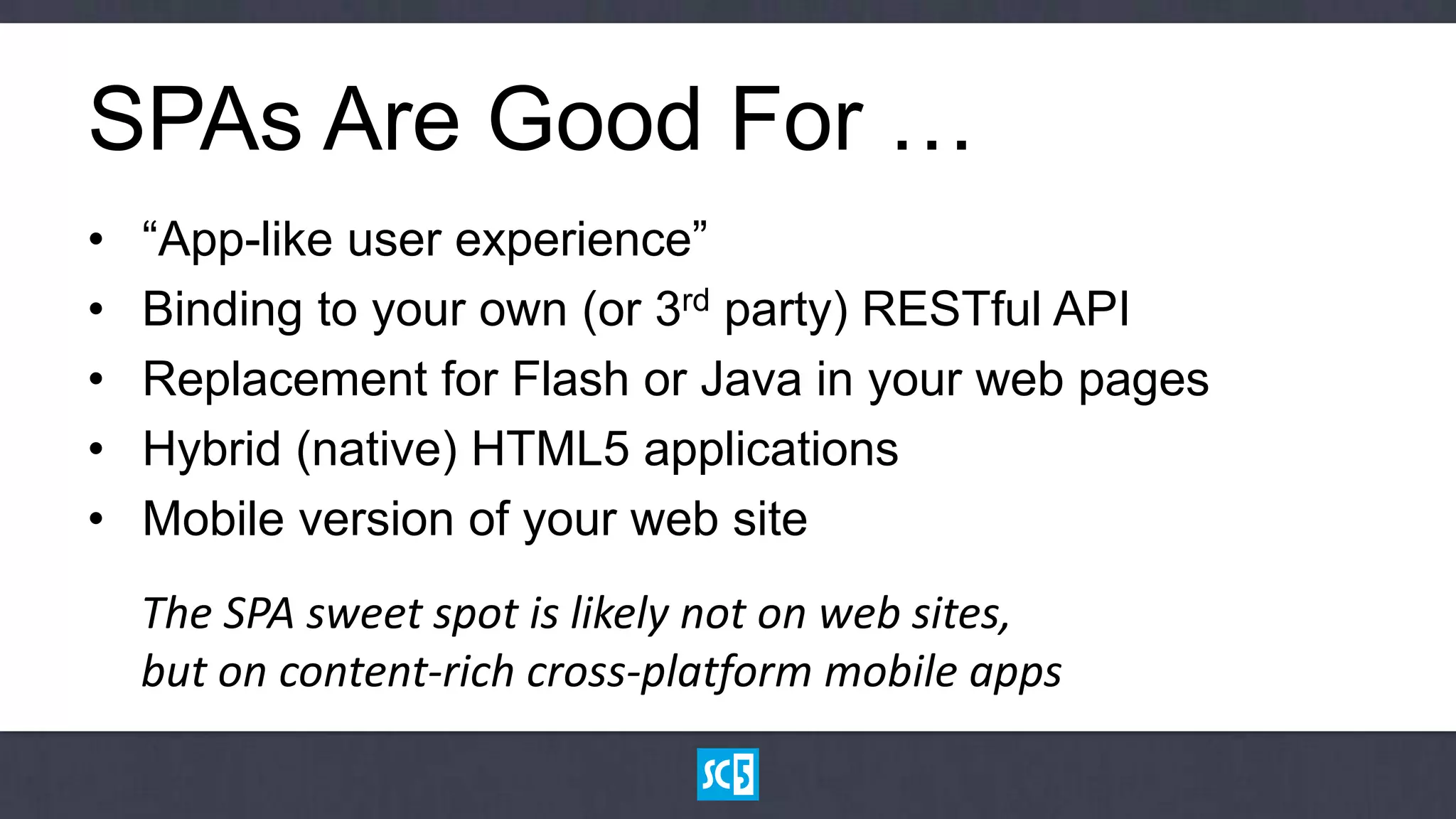 SPAs Are Good For …
•   “App-like user experience”
•   Binding to your own (or 3rd party) RESTful API
•   Replacement for Flash or Java in your web pages
•   Hybrid (native) HTML5 applications
•   Mobile version of your web site
    The SPA sweet spot is likely not on web sites,
    but on content-rich cross-platform mobile apps
 