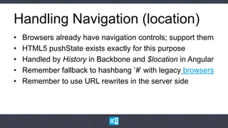 Handling Navigation (location)
•   Browsers already have navigation controls; support them
•   HTML5 pushState exists exactly for this purpose
•   Handled by History in Backbone and $location in Angular
•   Remember fallback to hashbang „#‟ with legacy browsers
•   Remember to use URL rewrites in the server side
 