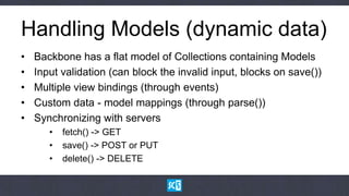 Handling Models (dynamic data)
•   Backbone has a flat model of Collections containing Models
•   Input validation (can block the invalid input, blocks on save())
•   Multiple view bindings (through events)
•   Custom data - model mappings (through parse())
•   Synchronizing with servers
       •   fetch() -> GET
       •   save() -> POST or PUT
       •   delete() -> DELETE
 