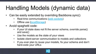 Handling Models (dynamic data)
• Can be easily extended by overriding Backbone.sync()
     •   Real-time communications (web sockets)
     •   Offline use (localStorage)
• Avoid spaghetti code:
     •   If your UI state does not fit the server schema, override parse()
         and save()
     •   Use the models as the state of your views
     •   Isolate client-server communication to models and collections
     •   If you ever plan to reuse your models, fix your schema and don‟t
         hard-code your URLs
 