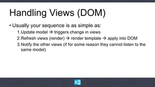 Handling Views (DOM)
• Usually your sequence is as simple as:
   1.Update model  triggers change in views
   2.Refresh views (render)  render template  apply into DOM
   3.Notify the other views (if for some reason they cannot listen to the
     same model)
 