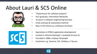 About Lauri & SC5 Online
          •   ”Powerhouse for software projects”
          •   HUT graduate, Information Networks
          •   15 years in software engineering business
          •   A few startups & corporations behind
          •   Now in SC5 Online as a Software Architect

          •   Specializes in HTML5 application development
          •   Located in Helsinki (Kamppi) + Jyväskylä (Innova 2)
          •   Founded in 2006, employs 50 people
          •   Customers e.g. Sanoma, YLE, Veikkaus, F-Secure
          •   blog.sc5.io, twitter: @sc5io
 