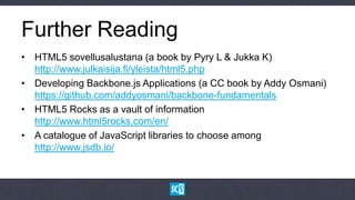 Further Reading
• HTML5 sovellusalustana (a book by Pyry L & Jukka K)
  http://www.julkaisija.fi/yleista/html5.php
• Developing Backbone.js Applications (a CC book by Addy Osmani)
  https://github.com/addyosmani/backbone-fundamentals
• HTML5 Rocks as a vault of information
  http://www.html5rocks.com/en/
• A catalogue of JavaScript libraries to choose among
  http://www.jsdb.io/
 