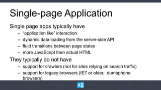 Single-page Application
Single page apps typically have
   –   “application like” interaction
   –   dynamic data loading from the server-side API
   –   fluid transitions between page states
   –   more JavaScript than actual HTML
They typically do not have
   – support for crawlers (not for sites relying on search traffic)
   – support for legacy browsers (IE7 or older, dumbphone
     browsers)
 
