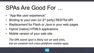 SPAs Are Good For …
•   “App-like user experience”
•   Binding to your own (or 3rd party) RESTful API
•   Replacement for Flash or Java in your web pages
•   Hybrid (native) HTML5 applications
•   Mobile version of your web site
    The SPA sweet spot is likely not on web sites,
    but on content-rich cross-platform mobile apps
 