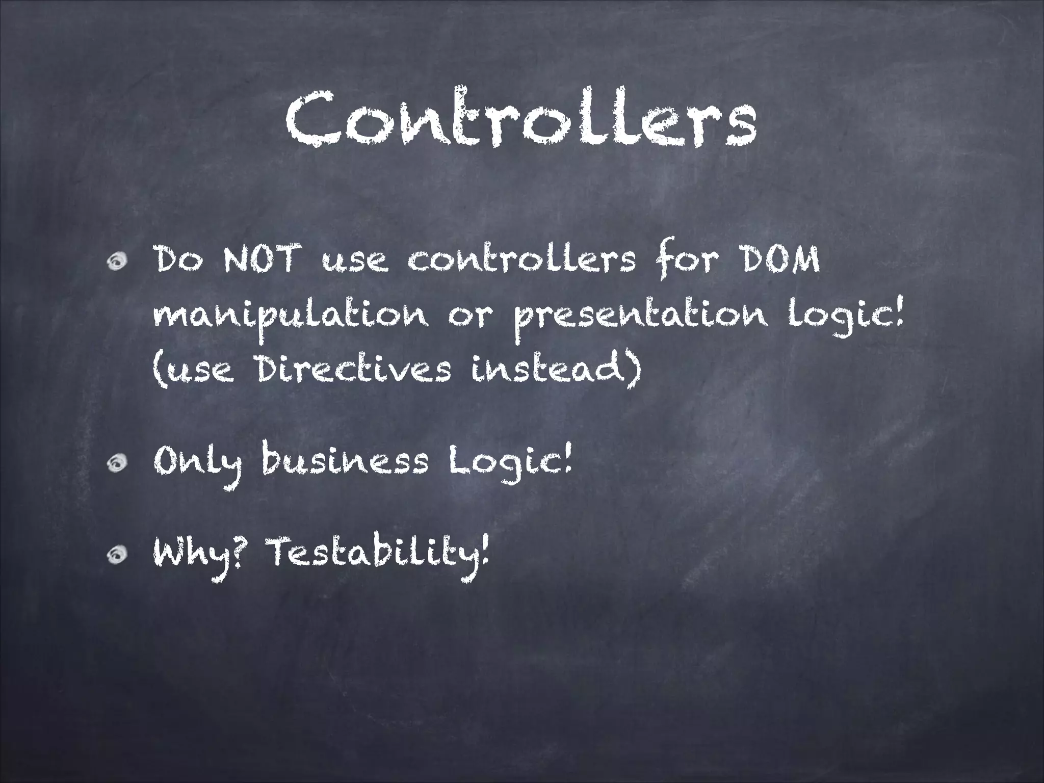 Controllers
Do NOT use controllers for DOM
manipulation or presentation logic!
(use Directives instead)
Only business Logic!
Why? Testability!

 