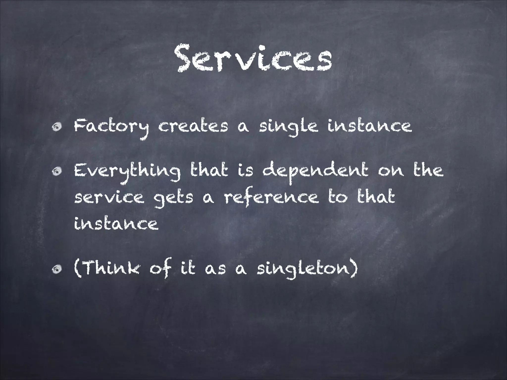 Services
Factory creates a single instance
Everything that is dependent on the
service gets a reference to that
instance
(Think of it as a singleton)

 