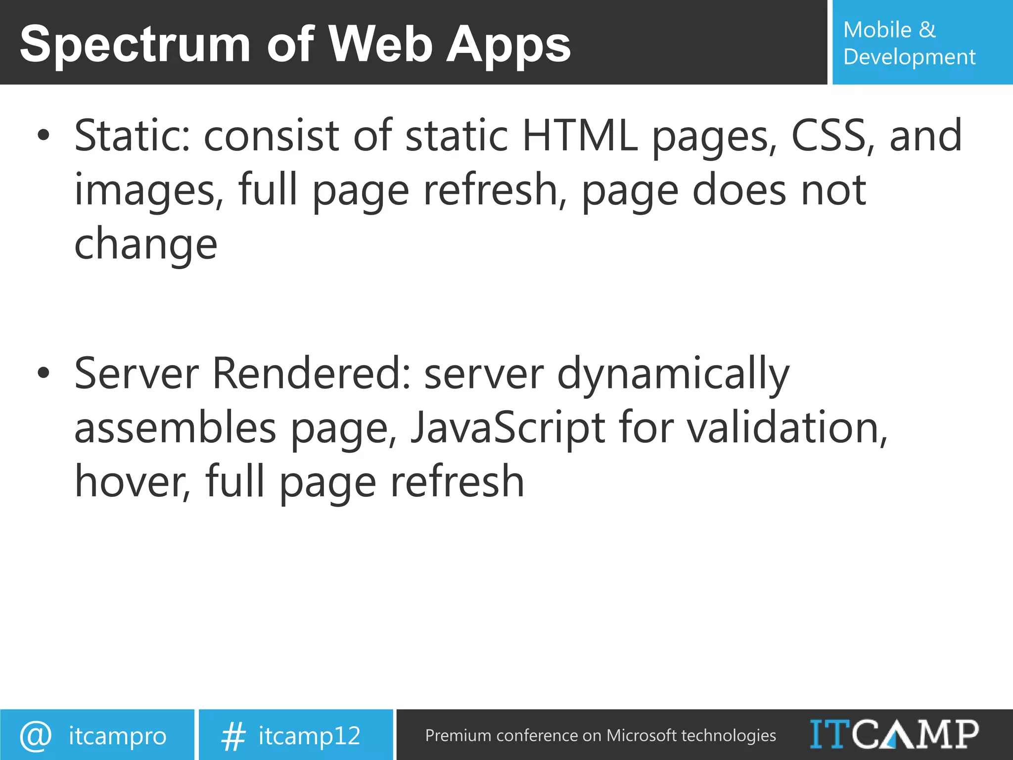 Mobile &
Spectrum of Web Apps                                                       Development


• Static: consist of static HTML pages, CSS, and
  images, full page refresh, page does not
  change

• Server Rendered: server dynamically
  assembles page, JavaScript for validation,
  hover, full page refresh




@   itcampro   # itcamp12   Premium conference on Microsoft technologies
 