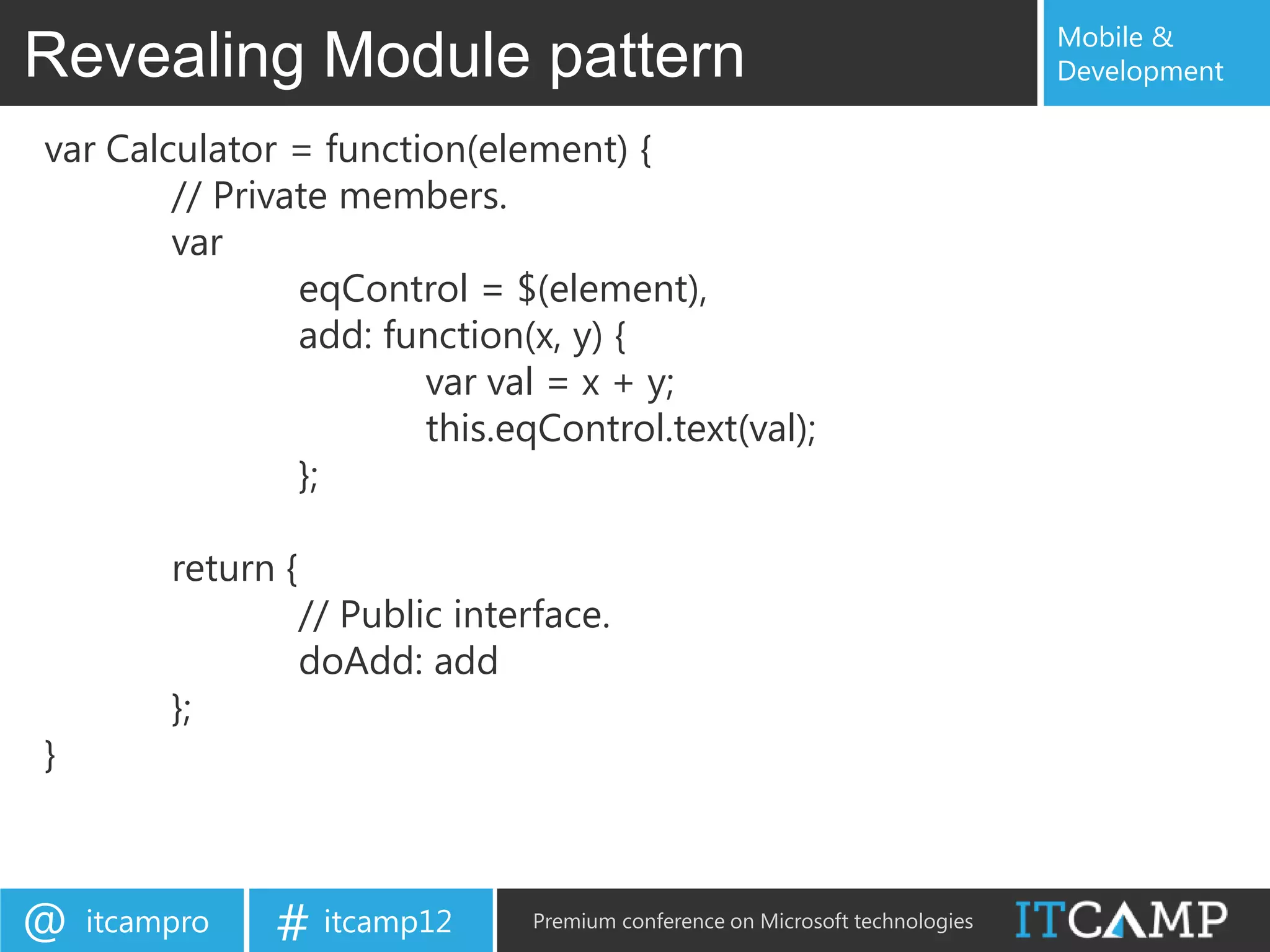 Mobile &
Revealing Module pattern                                                          Development

var Calculator = function(element) {
        // Private members.
        var
                eqControl = $(element),
                add: function(x, y) {
                       var val = x + y;
                       this.eqControl.text(val);
                };

         return {
                    // Public interface.
                    doAdd: add
         };
}



@   itcampro   # itcamp12          Premium conference on Microsoft technologies
 