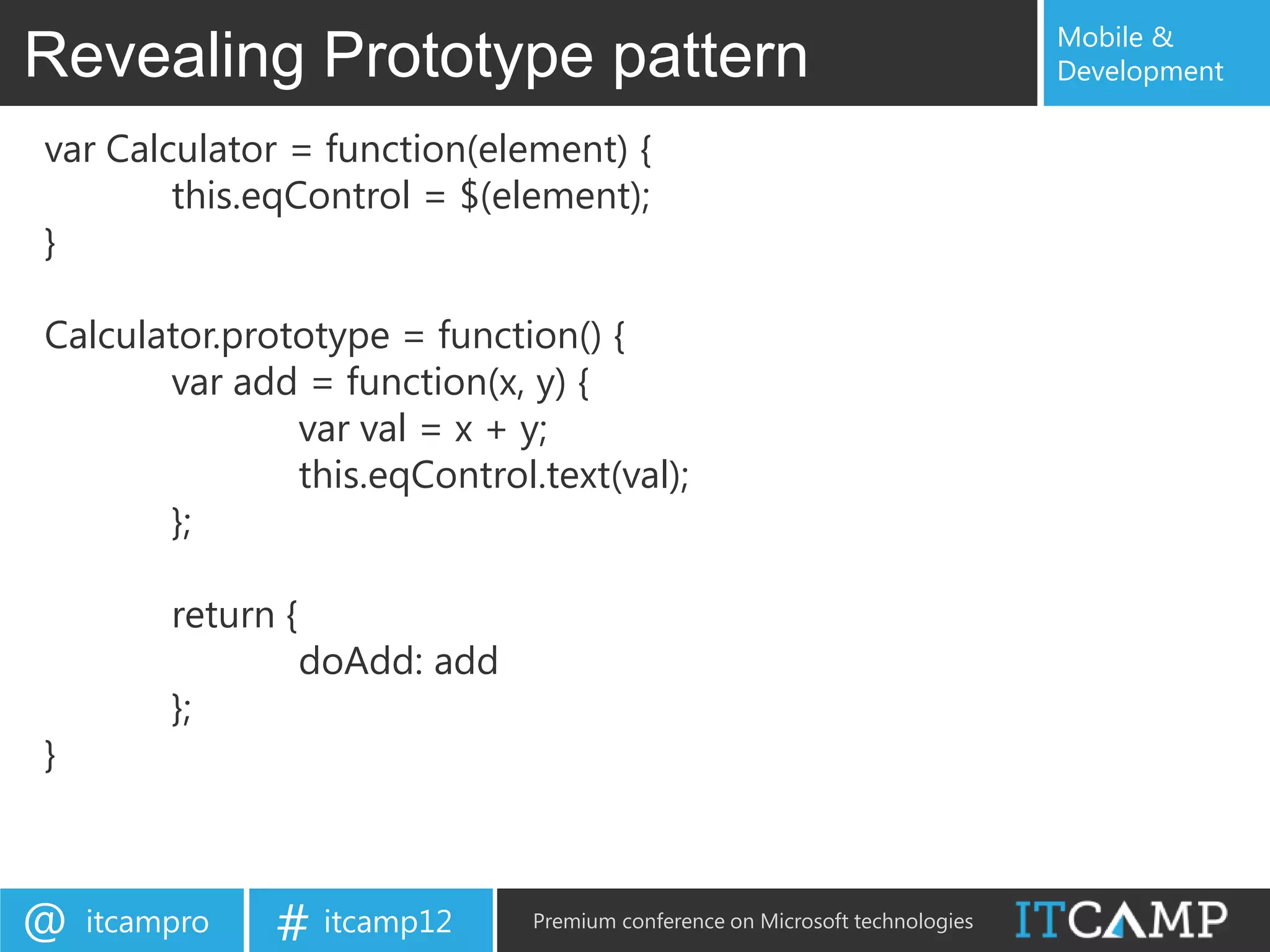 Mobile &
Revealing Prototype pattern                                                     Development

var Calculator = function(element) {
        this.eqControl = $(element);
}

Calculator.prototype = function() {
       var add = function(x, y) {
               var val = x + y;
               this.eqControl.text(val);
       };

         return {
                    doAdd: add
         };
}



@   itcampro   # itcamp12        Premium conference on Microsoft technologies
 