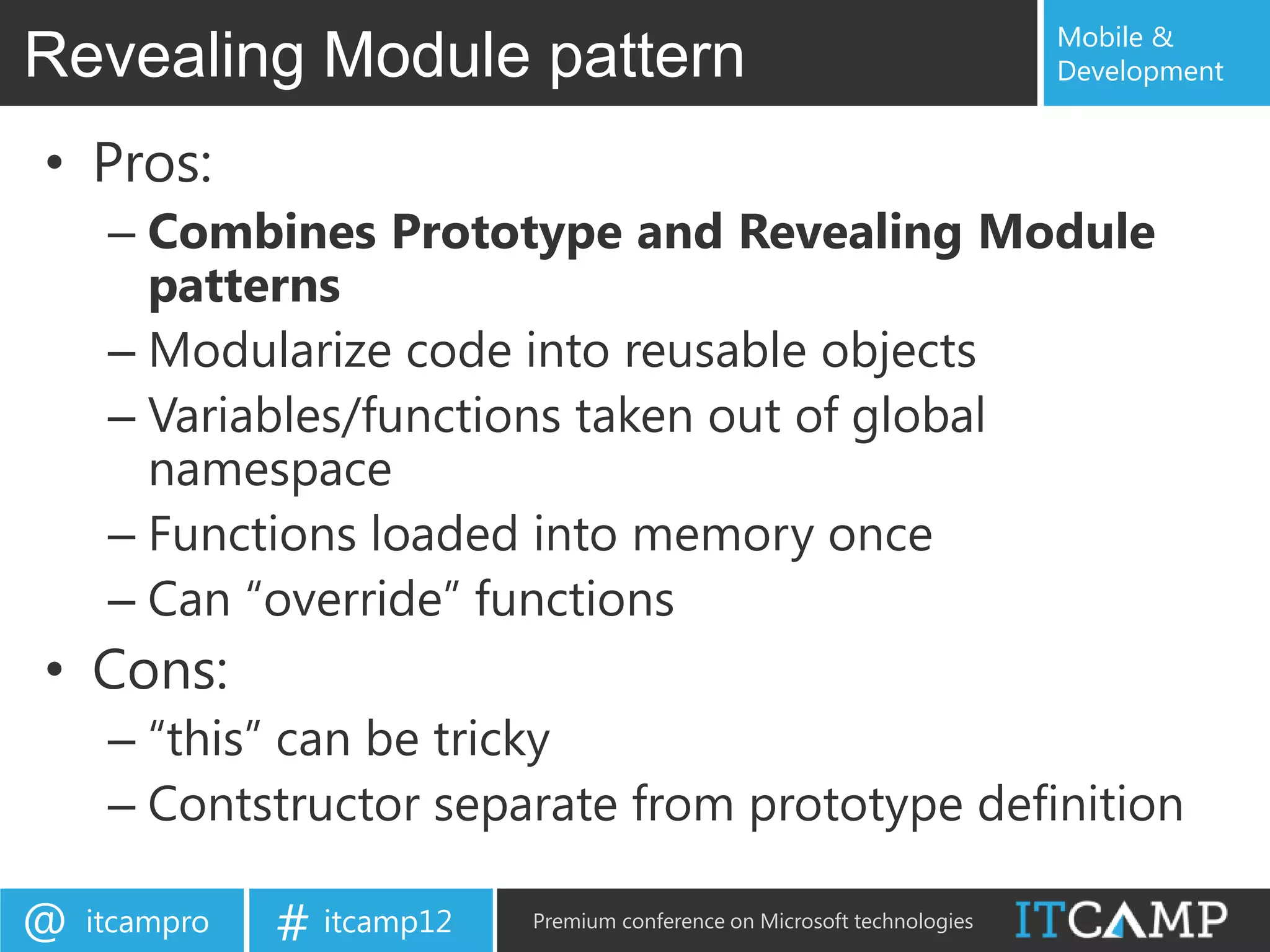 Mobile &
Revealing Module pattern                                                   Development


• Pros:
     – Combines Prototype and Revealing Module
       patterns
     – Modularize code into reusable objects
     – Variables/functions taken out of global
       namespace
     – Functions loaded into memory once
     – Can “override” functions
• Cons:
     – “this” can be tricky
     – Contstructor separate from prototype definition

@   itcampro   # itcamp12   Premium conference on Microsoft technologies
 