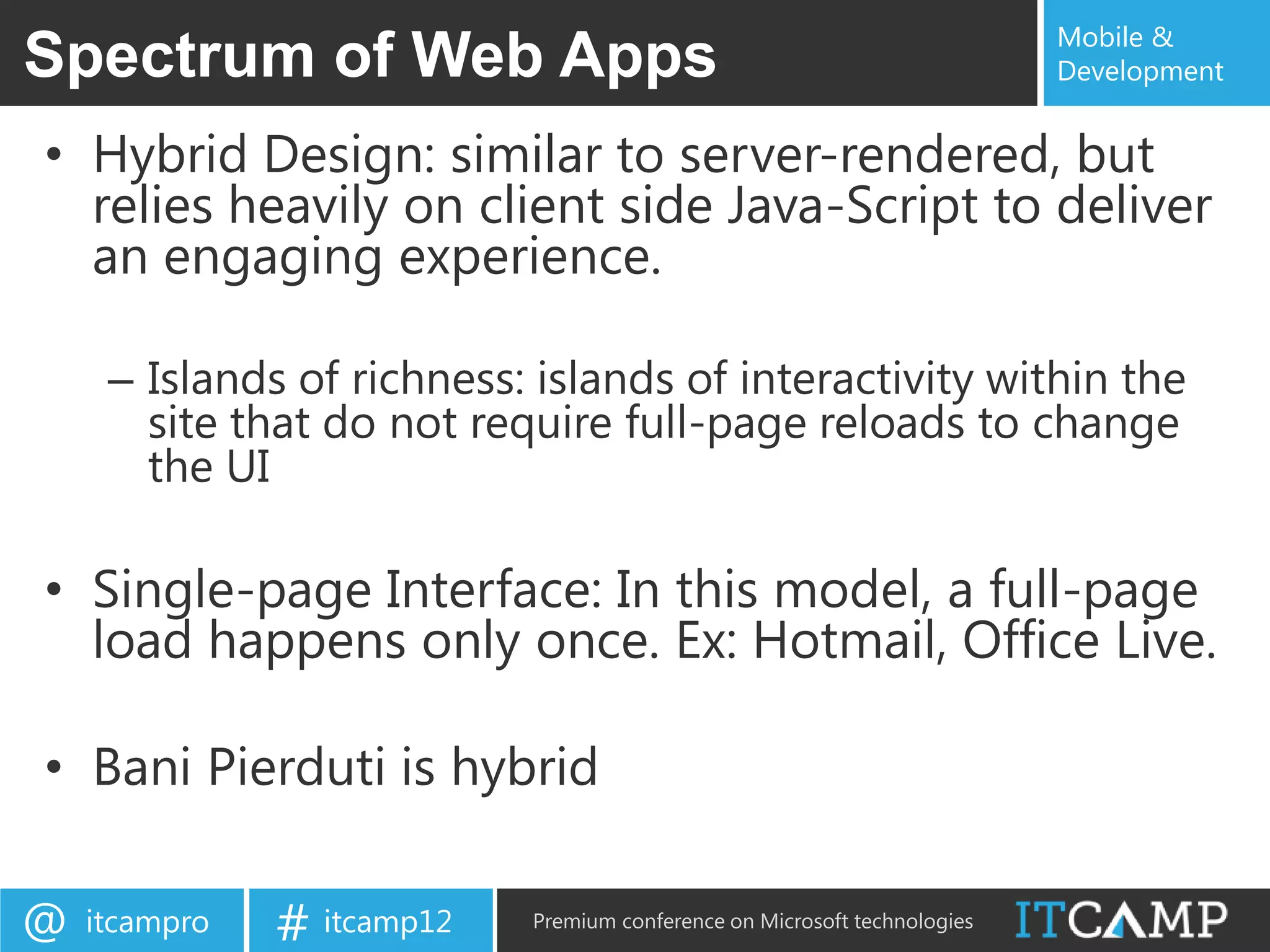 Mobile &
Spectrum of Web Apps                                                       Development


• Hybrid Design: similar to server-rendered, but
  relies heavily on client side Java-Script to deliver
  an engaging experience.

     – Islands of richness: islands of interactivity within the
       site that do not require full-page reloads to change
       the UI

• Single-page Interface: In this model, a full-page
  load happens only once. Ex: Hotmail, Office Live.

• Bani Pierduti is hybrid

@   itcampro   # itcamp12   Premium conference on Microsoft technologies
 