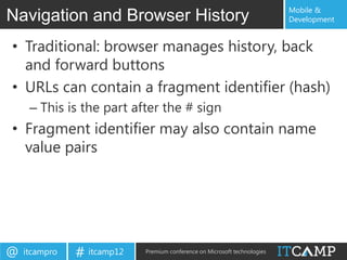 Mobile &
Navigation and Browser History                                             Development


• Traditional: browser manages history, back
  and forward buttons
• URLs can contain a fragment identifier (hash)
     – This is the part after the # sign
• Fragment identifier may also contain name
  value pairs




@   itcampro   # itcamp12   Premium conference on Microsoft technologies
 