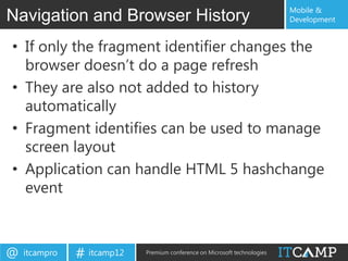 Mobile &
Navigation and Browser History                                             Development


• If only the fragment identifier changes the
  browser doesn‟t do a page refresh
• They are also not added to history
  automatically
• Fragment identifies can be used to manage
  screen layout
• Application can handle HTML 5 hashchange
  event



@   itcampro   # itcamp12   Premium conference on Microsoft technologies
 