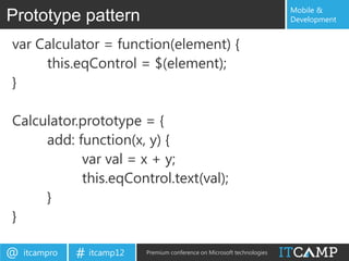 Mobile &
Prototype pattern                                                          Development


var Calculator = function(element) {
     this.eqControl = $(element);
}

Calculator.prototype = {
     add: function(x, y) {
           var val = x + y;
           this.eqControl.text(val);
     }
}

@   itcampro   # itcamp12   Premium conference on Microsoft technologies
 