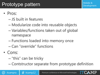 Mobile &
Prototype pattern                                                          Development


• Pros:
     – JS built in features
     – Modularize code into reusable objects
     – Variables/functions taken out of global
       namespace
     – Functions loaded into memory once
     – Can “override” functions
• Cons:
     – “this” can be tricky
     – Contstructor separate from prototype definition

@   itcampro   # itcamp12   Premium conference on Microsoft technologies
 