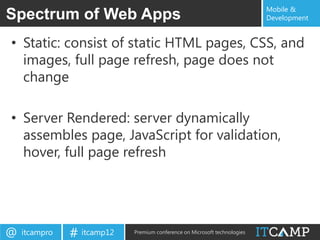 Mobile &
Spectrum of Web Apps                                                       Development


• Static: consist of static HTML pages, CSS, and
  images, full page refresh, page does not
  change

• Server Rendered: server dynamically
  assembles page, JavaScript for validation,
  hover, full page refresh




@   itcampro   # itcamp12   Premium conference on Microsoft technologies
 