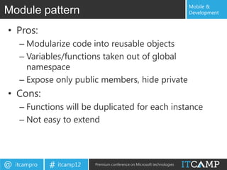 Mobile &
Module pattern                                                             Development


• Pros:
     – Modularize code into reusable objects
     – Variables/functions taken out of global
       namespace
     – Expose only public members, hide private
• Cons:
     – Functions will be duplicated for each instance
     – Not easy to extend




@   itcampro   # itcamp12   Premium conference on Microsoft technologies
 