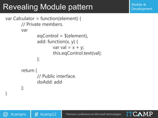 Mobile &
Revealing Module pattern                                                          Development

var Calculator = function(element) {
        // Private members.
        var
                eqControl = $(element),
                add: function(x, y) {
                       var val = x + y;
                       this.eqControl.text(val);
                };

         return {
                    // Public interface.
                    doAdd: add
         };
}



@   itcampro   # itcamp12          Premium conference on Microsoft technologies
 