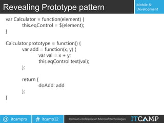 Mobile &
Revealing Prototype pattern                                                     Development

var Calculator = function(element) {
        this.eqControl = $(element);
}

Calculator.prototype = function() {
       var add = function(x, y) {
               var val = x + y;
               this.eqControl.text(val);
       };

         return {
                    doAdd: add
         };
}



@   itcampro   # itcamp12        Premium conference on Microsoft technologies
 
