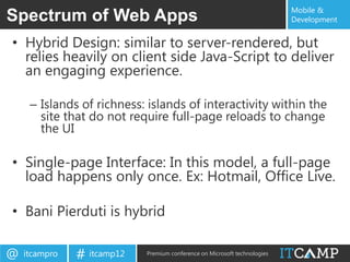 Mobile &
Spectrum of Web Apps                                                       Development


• Hybrid Design: similar to server-rendered, but
  relies heavily on client side Java-Script to deliver
  an engaging experience.

     – Islands of richness: islands of interactivity within the
       site that do not require full-page reloads to change
       the UI

• Single-page Interface: In this model, a full-page
  load happens only once. Ex: Hotmail, Office Live.

• Bani Pierduti is hybrid

@   itcampro   # itcamp12   Premium conference on Microsoft technologies
 