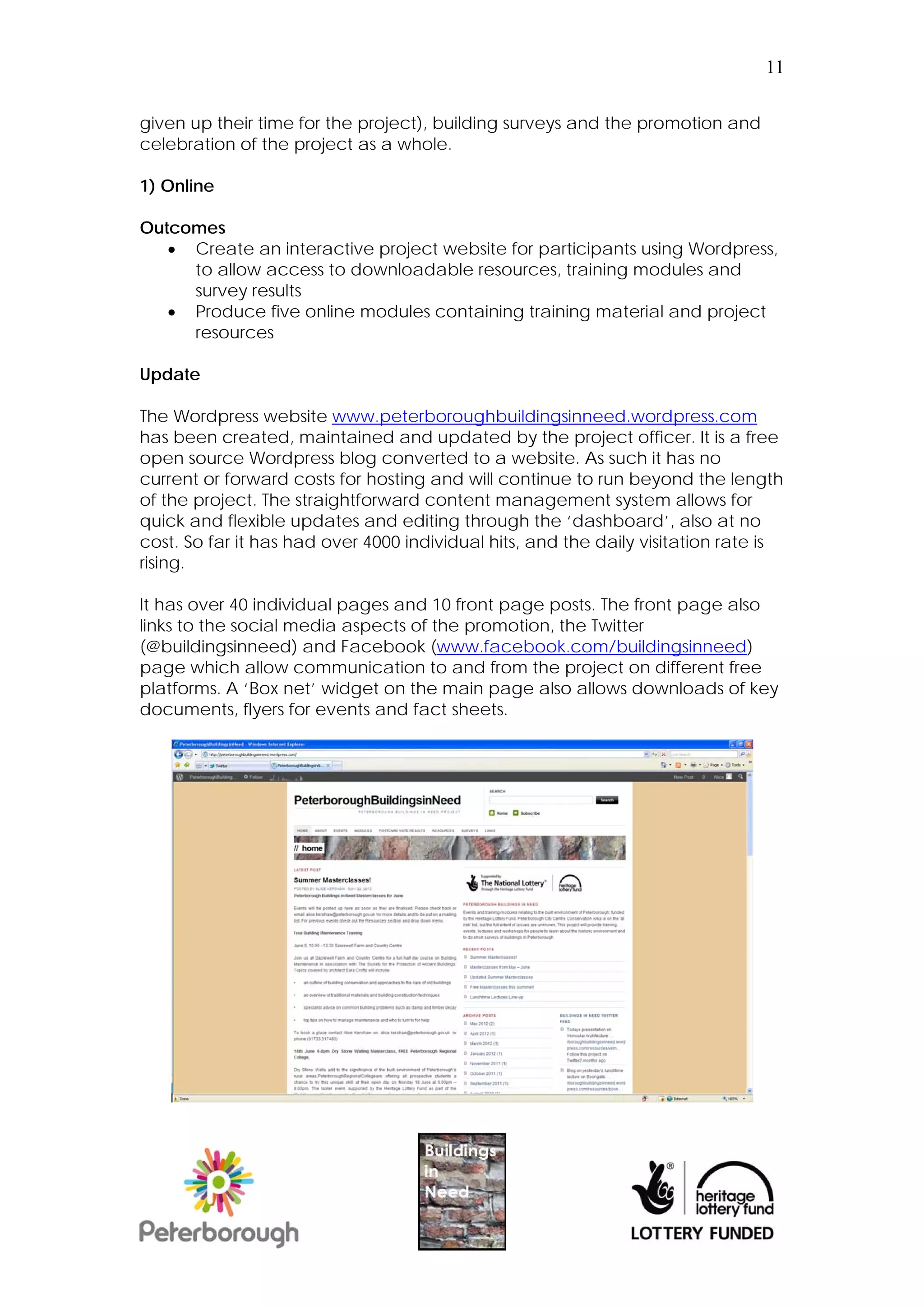 11


given up their time for the project), building surveys and the promotion and
celebration of the project as a whole.

1) Online

Outcomes
    Create an interactive project website for participants using Wordpress,
     to allow access to downloadable resources, training modules and
     survey results
    Produce five online modules containing training material and project
     resources

Update

The Wordpress website www.peterboroughbuildingsinneed.wordpress.com
has been created, maintained and updated by the project officer. It is a free
open source Wordpress blog converted to a website. As such it has no
current or forward costs for hosting and will continue to run beyond the length
of the project. The straightforward content management system allows for
quick and flexible updates and editing through the ‘dashboard’, also at no
cost. So far it has had over 4000 individual hits, and the daily visitation rate is
rising.

It has over 40 individual pages and 10 front page posts. The front page also
links to the social media aspects of the promotion, the Twitter
(@buildingsinneed) and Facebook (www.facebook.com/buildingsinneed)
page which allow communication to and from the project on different free
platforms. A ‘Box net’ widget on the main page also allows downloads of key
documents, flyers for events and fact sheets.
 