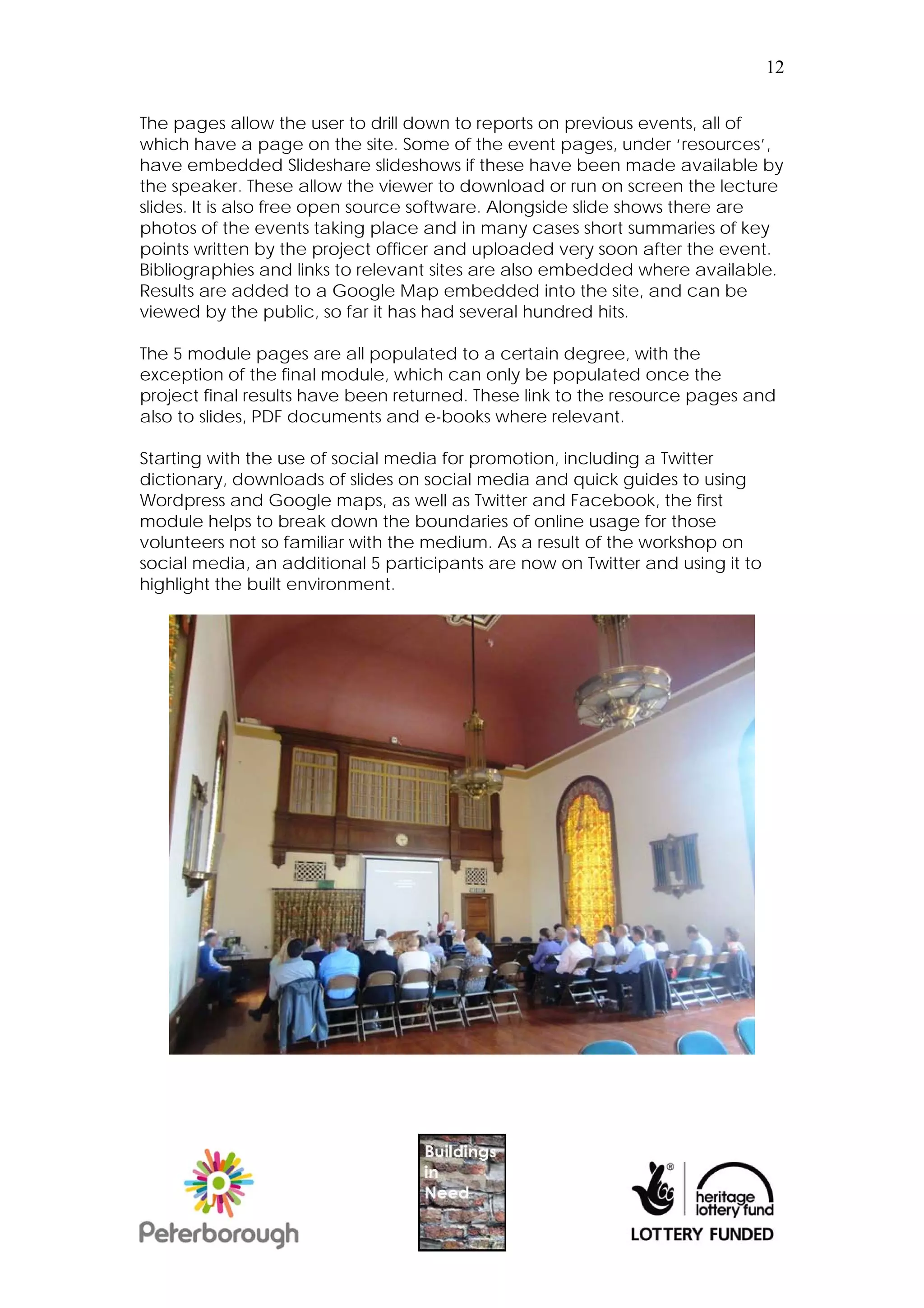 12


The pages allow the user to drill down to reports on previous events, all of
which have a page on the site. Some of the event pages, under ‘resources’,
have embedded Slideshare slideshows if these have been made available by
the speaker. These allow the viewer to download or run on screen the lecture
slides. It is also free open source software. Alongside slide shows there are
photos of the events taking place and in many cases short summaries of key
points written by the project officer and uploaded very soon after the event.
Bibliographies and links to relevant sites are also embedded where available.
Results are added to a Google Map embedded into the site, and can be
viewed by the public, so far it has had several hundred hits.

The 5 module pages are all populated to a certain degree, with the
exception of the final module, which can only be populated once the
project final results have been returned. These link to the resource pages and
also to slides, PDF documents and e-books where relevant.

Starting with the use of social media for promotion, including a Twitter
dictionary, downloads of slides on social media and quick guides to using
Wordpress and Google maps, as well as Twitter and Facebook, the first
module helps to break down the boundaries of online usage for those
volunteers not so familiar with the medium. As a result of the workshop on
social media, an additional 5 participants are now on Twitter and using it to
highlight the built environment.
 