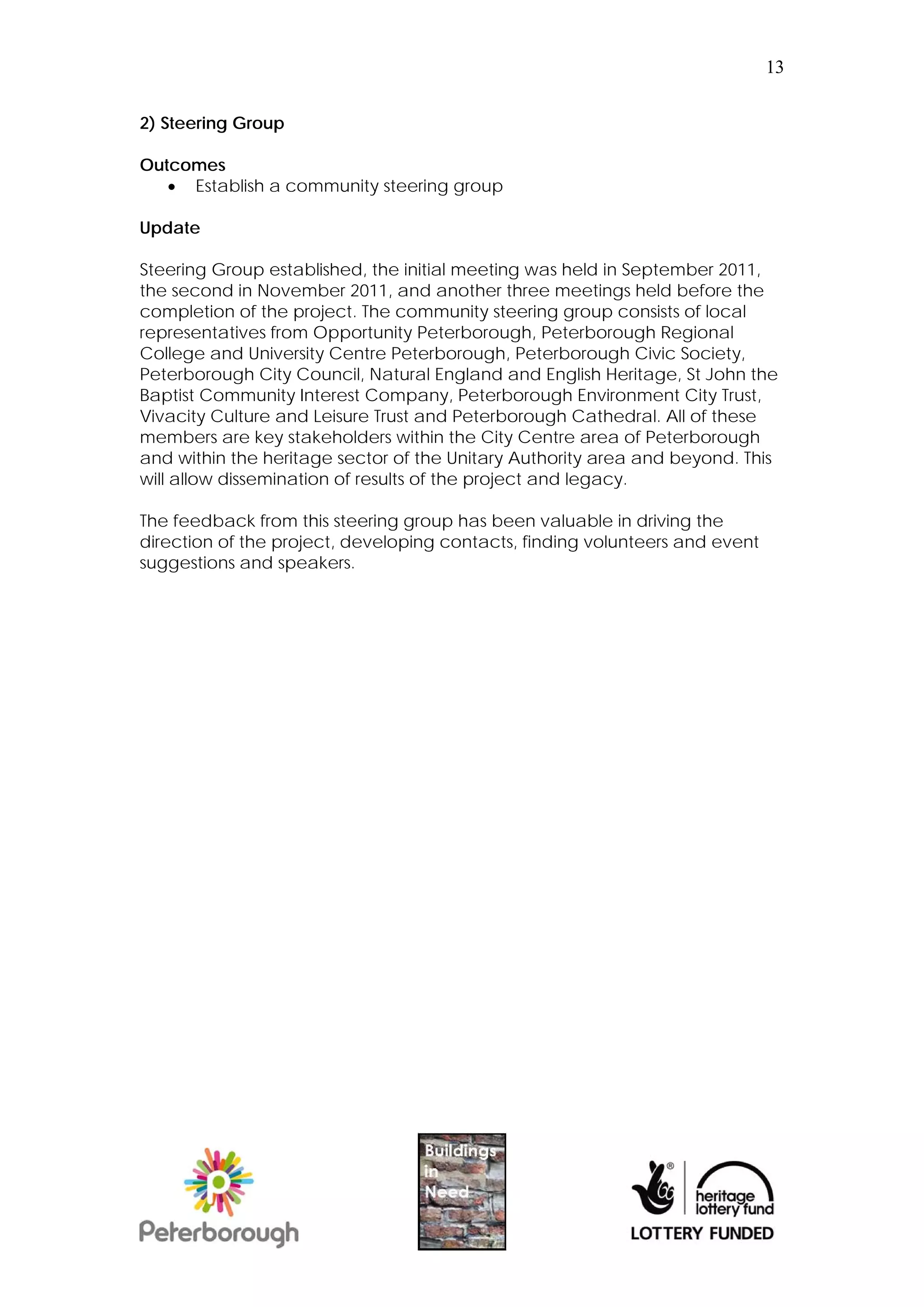 13


2) Steering Group

Outcomes
    Establish a community steering group

Update

Steering Group established, the initial meeting was held in September 2011,
the second in November 2011, and another three meetings held before the
completion of the project. The community steering group consists of local
representatives from Opportunity Peterborough, Peterborough Regional
College and University Centre Peterborough, Peterborough Civic Society,
Peterborough City Council, Natural England and English Heritage, St John the
Baptist Community Interest Company, Peterborough Environment City Trust,
Vivacity Culture and Leisure Trust and Peterborough Cathedral. All of these
members are key stakeholders within the City Centre area of Peterborough
and within the heritage sector of the Unitary Authority area and beyond. This
will allow dissemination of results of the project and legacy.

The feedback from this steering group has been valuable in driving the
direction of the project, developing contacts, finding volunteers and event
suggestions and speakers.
 