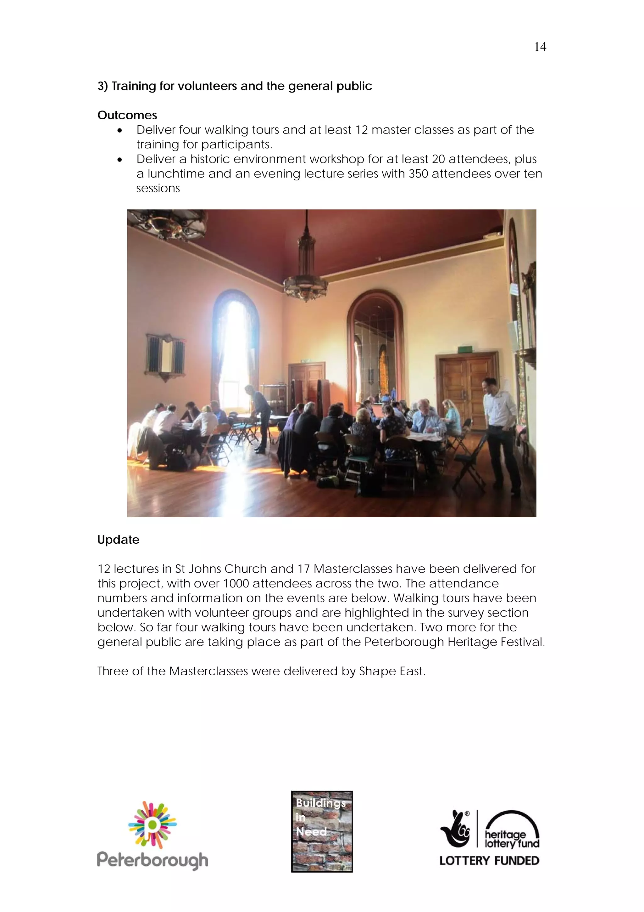 14


3) Training for volunteers and the general public

Outcomes
    Deliver four walking tours and at least 12 master classes as part of the
     training for participants.
    Deliver a historic environment workshop for at least 20 attendees, plus
     a lunchtime and an evening lecture series with 350 attendees over ten
     sessions




Update

12 lectures in St Johns Church and 17 Masterclasses have been delivered for
this project, with over 1000 attendees across the two. The attendance
numbers and information on the events are below. Walking tours have been
undertaken with volunteer groups and are highlighted in the survey section
below. So far four walking tours have been undertaken. Two more for the
general public are taking place as part of the Peterborough Heritage Festival.

Three of the Masterclasses were delivered by Shape East.
 