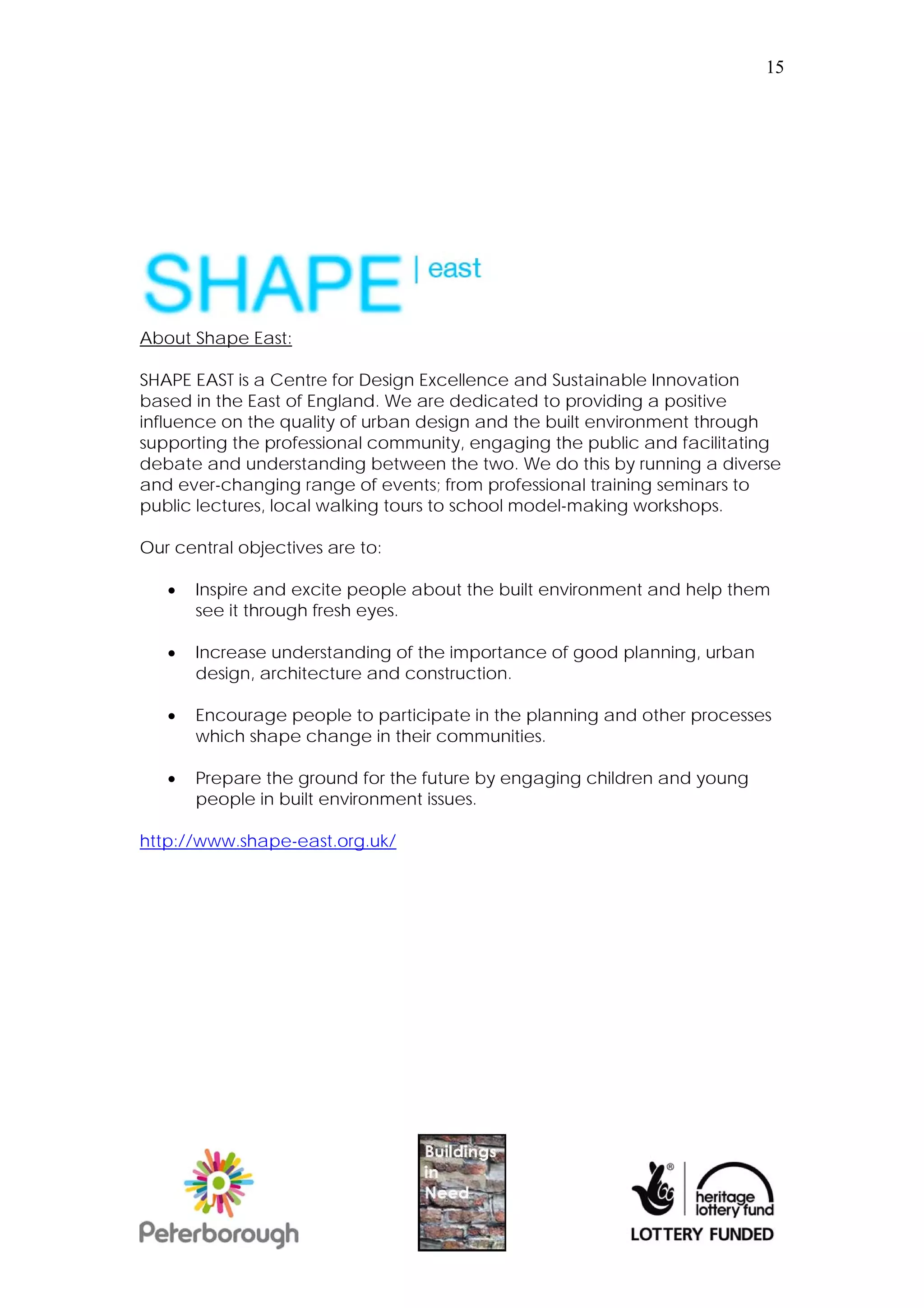 15




About Shape East:

SHAPE EAST is a Centre for Design Excellence and Sustainable Innovation
based in the East of England. We are dedicated to providing a positive
influence on the quality of urban design and the built environment through
supporting the professional community, engaging the public and facilitating
debate and understanding between the two. We do this by running a diverse
and ever-changing range of events; from professional training seminars to
public lectures, local walking tours to school model-making workshops.

Our central objectives are to:

      Inspire and excite people about the built environment and help them
       see it through fresh eyes.

      Increase understanding of the importance of good planning, urban
       design, architecture and construction.

      Encourage people to participate in the planning and other processes
       which shape change in their communities.

      Prepare the ground for the future by engaging children and young
       people in built environment issues.

http://www.shape-east.org.uk/
 