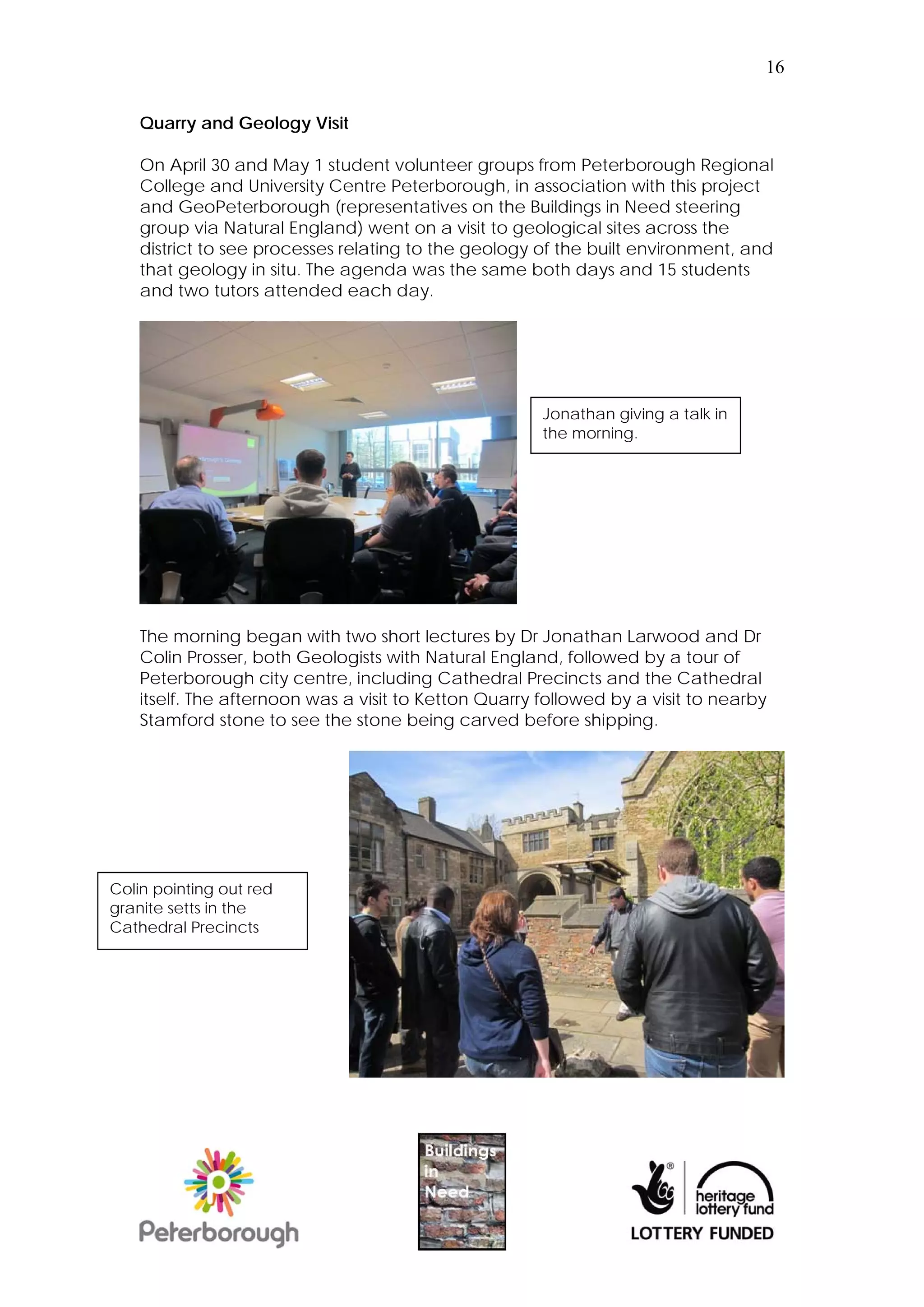 16


    Quarry and Geology Visit

    On April 30 and May 1 student volunteer groups from Peterborough Regional
    College and University Centre Peterborough, in association with this project
    and GeoPeterborough (representatives on the Buildings in Need steering
    group via Natural England) went on a visit to geological sites across the
    district to see processes relating to the geology of the built environment, and
    that geology in situ. The agenda was the same both days and 15 students
    and two tutors attended each day.




                                                       Jonathan giving a talk in
                                                       the morning.




    The morning began with two short lectures by Dr Jonathan Larwood and Dr
    Colin Prosser, both Geologists with Natural England, followed by a tour of
    Peterborough city centre, including Cathedral Precincts and the Cathedral
    itself. The afternoon was a visit to Ketton Quarry followed by a visit to nearby
    Stamford stone to see the stone being carved before shipping.




Colin pointing out red
granite setts in the
Cathedral Precincts
 