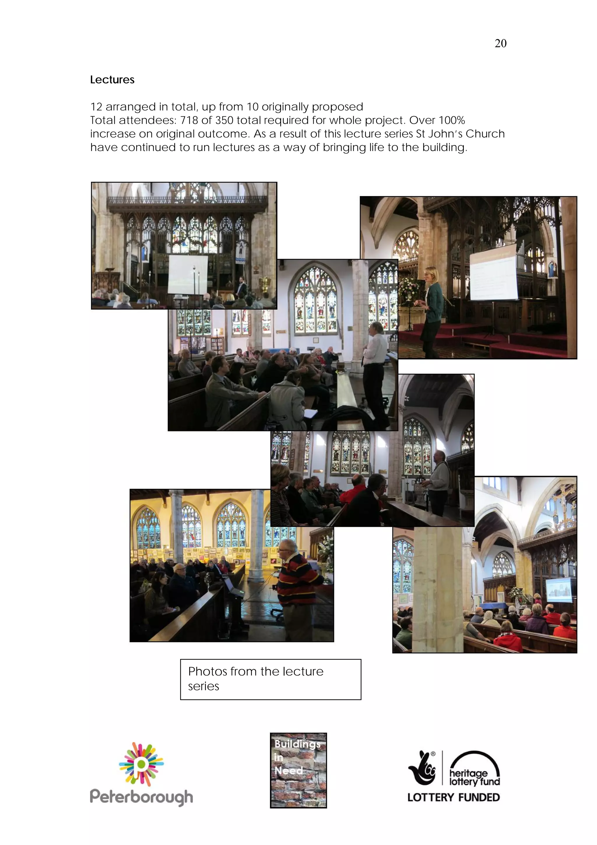 20


Lectures

12 arranged in total, up from 10 originally proposed
Total attendees: 718 of 350 total required for whole project. Over 100%
increase on original outcome. As a result of this lecture series St John’s Church
have continued to run lectures as a way of bringing life to the building.




                   Photos from the lecture
                   series
 