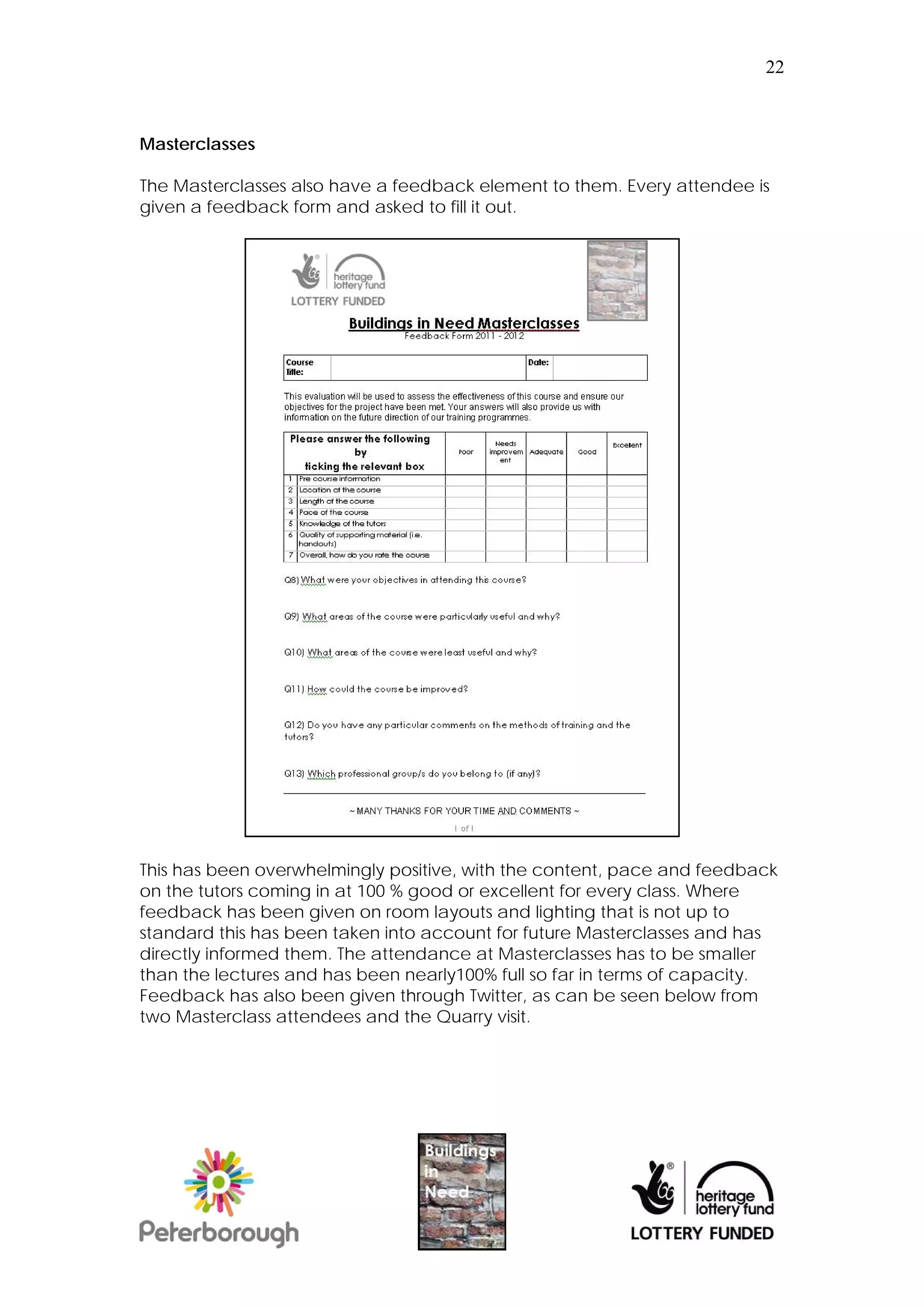 22



Masterclasses

The Masterclasses also have a feedback element to them. Every attendee is
given a feedback form and asked to fill it out.




This has been overwhelmingly positive, with the content, pace and feedback
on the tutors coming in at 100 % good or excellent for every class. Where
feedback has been given on room layouts and lighting that is not up to
standard this has been taken into account for future Masterclasses and has
directly informed them. The attendance at Masterclasses has to be smaller
than the lectures and has been nearly100% full so far in terms of capacity.
Feedback has also been given through Twitter, as can be seen below from
two Masterclass attendees and the Quarry visit.
 