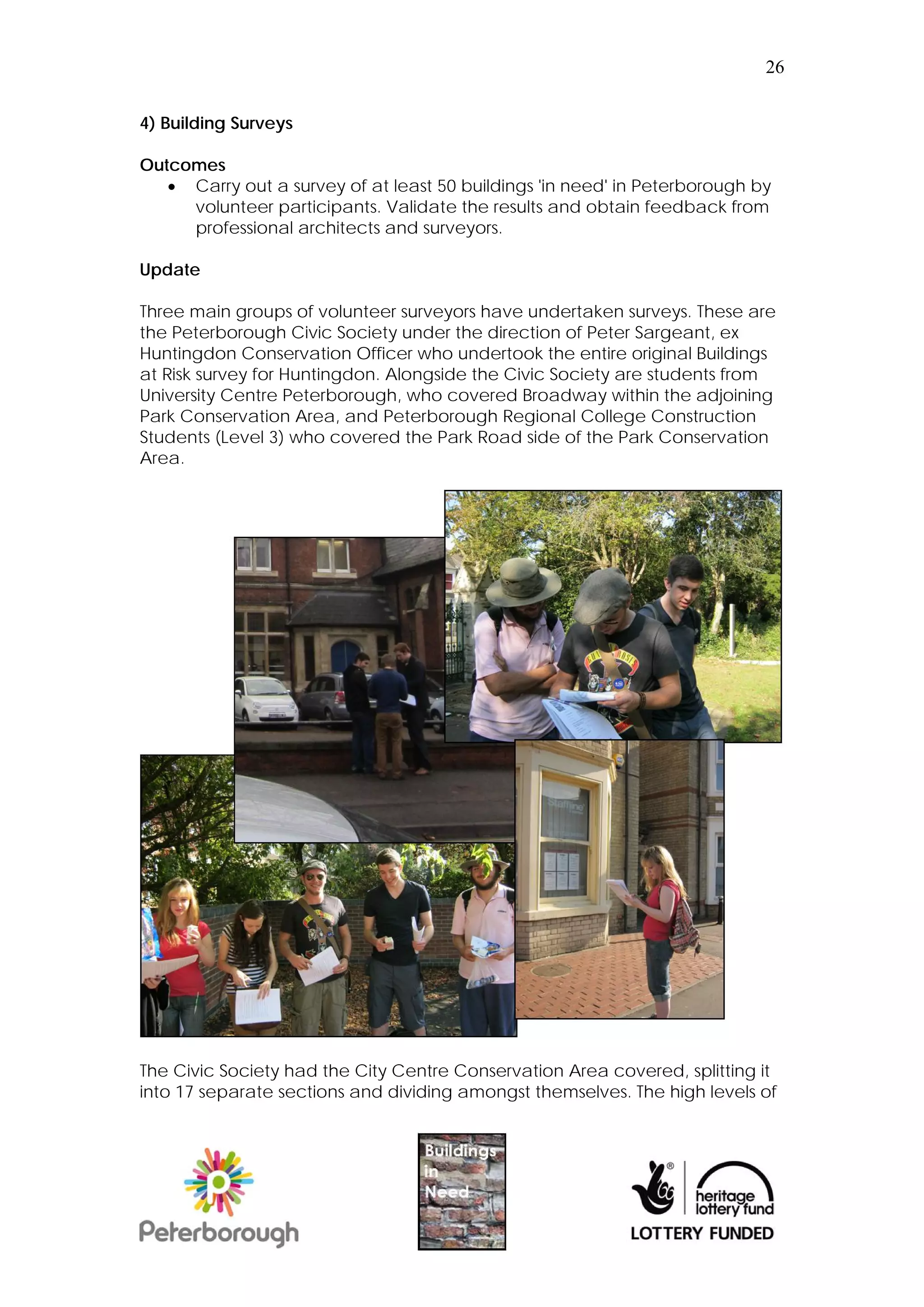 26


4) Building Surveys

Outcomes
    Carry out a survey of at least 50 buildings 'in need' in Peterborough by
     volunteer participants. Validate the results and obtain feedback from
     professional architects and surveyors.

Update

Three main groups of volunteer surveyors have undertaken surveys. These are
the Peterborough Civic Society under the direction of Peter Sargeant, ex
Huntingdon Conservation Officer who undertook the entire original Buildings
at Risk survey for Huntingdon. Alongside the Civic Society are students from
University Centre Peterborough, who covered Broadway within the adjoining
Park Conservation Area, and Peterborough Regional College Construction
Students (Level 3) who covered the Park Road side of the Park Conservation
Area.




The Civic Society had the City Centre Conservation Area covered, splitting it
into 17 separate sections and dividing amongst themselves. The high levels of
 