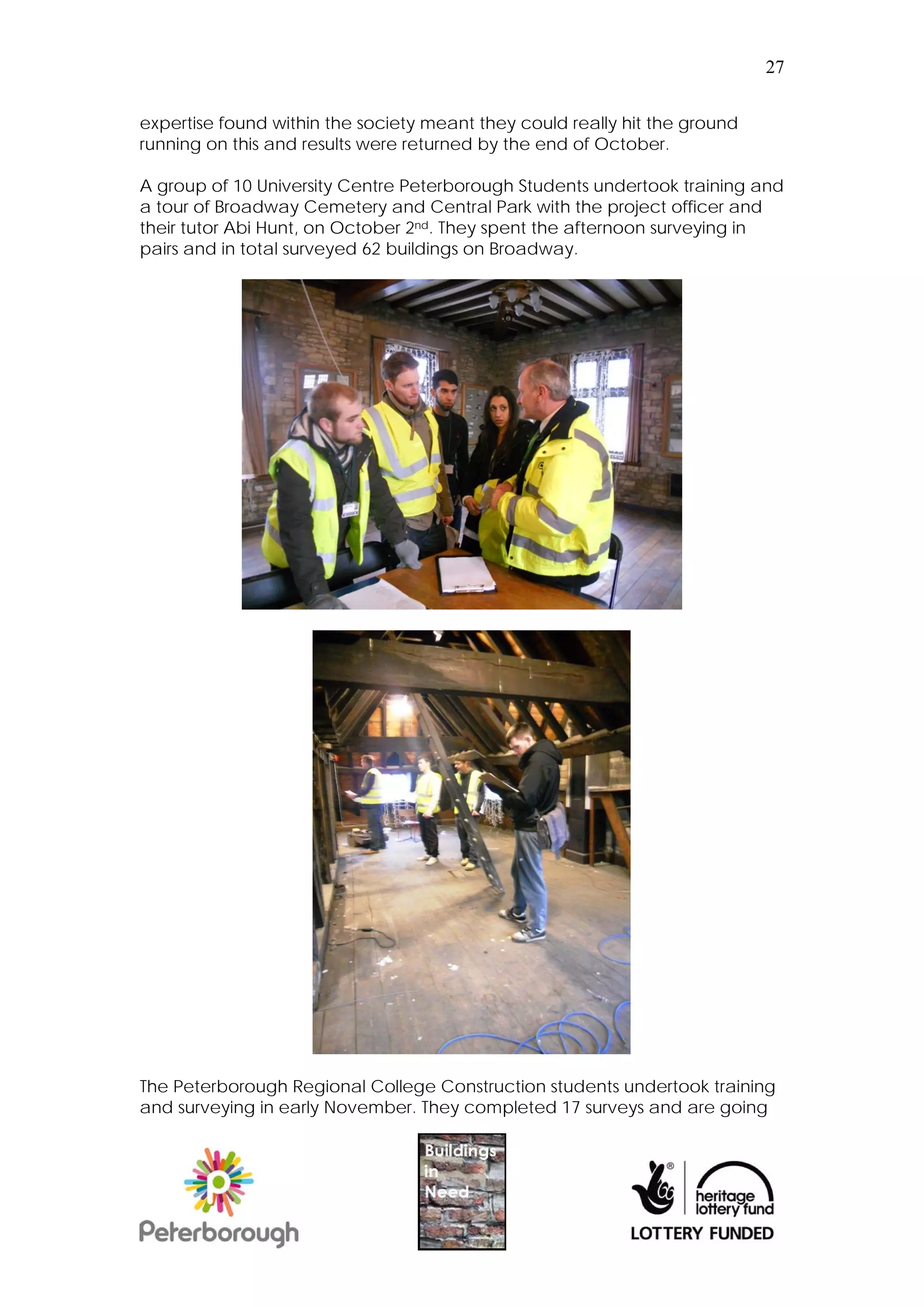 27


expertise found within the society meant they could really hit the ground
running on this and results were returned by the end of October.

A group of 10 University Centre Peterborough Students undertook training and
a tour of Broadway Cemetery and Central Park with the project officer and
their tutor Abi Hunt, on October 2nd. They spent the afternoon surveying in
pairs and in total surveyed 62 buildings on Broadway.




The Peterborough Regional College Construction students undertook training
and surveying in early November. They completed 17 surveys and are going
 