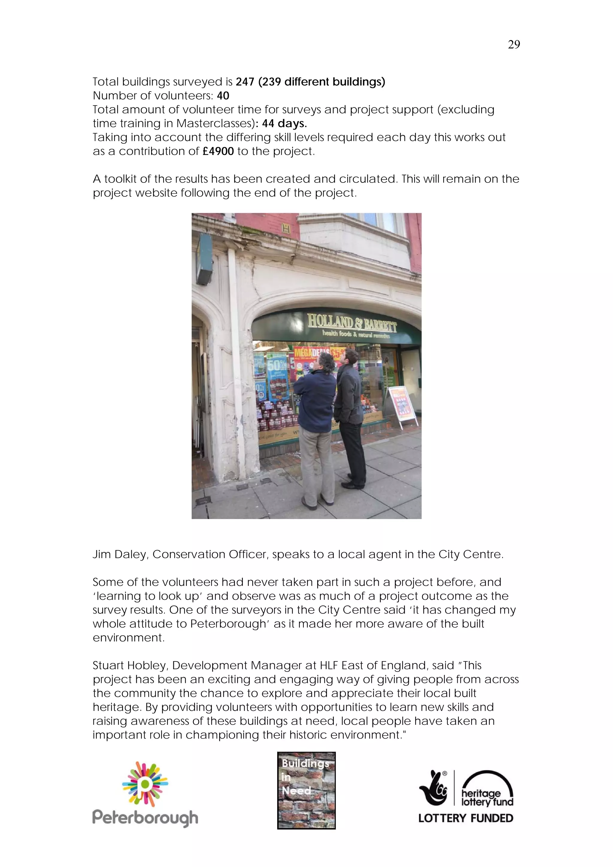 29


Total buildings surveyed is 247 (239 different buildings)
Number of volunteers: 40
Total amount of volunteer time for surveys and project support (excluding
time training in Masterclasses): 44 days.
Taking into account the differing skill levels required each day this works out
as a contribution of £4900 to the project.

A toolkit of the results has been created and circulated. This will remain on the
project website following the end of the project.




Jim Daley, Conservation Officer, speaks to a local agent in the City Centre.

Some of the volunteers had never taken part in such a project before, and
‘learning to look up’ and observe was as much of a project outcome as the
survey results. One of the surveyors in the City Centre said ‘it has changed my
whole attitude to Peterborough’ as it made her more aware of the built
environment.

Stuart Hobley, Development Manager at HLF East of England, said ”This
project has been an exciting and engaging way of giving people from across
the community the chance to explore and appreciate their local built
heritage. By providing volunteers with opportunities to learn new skills and
raising awareness of these buildings at need, local people have taken an
important role in championing their historic environment."
 