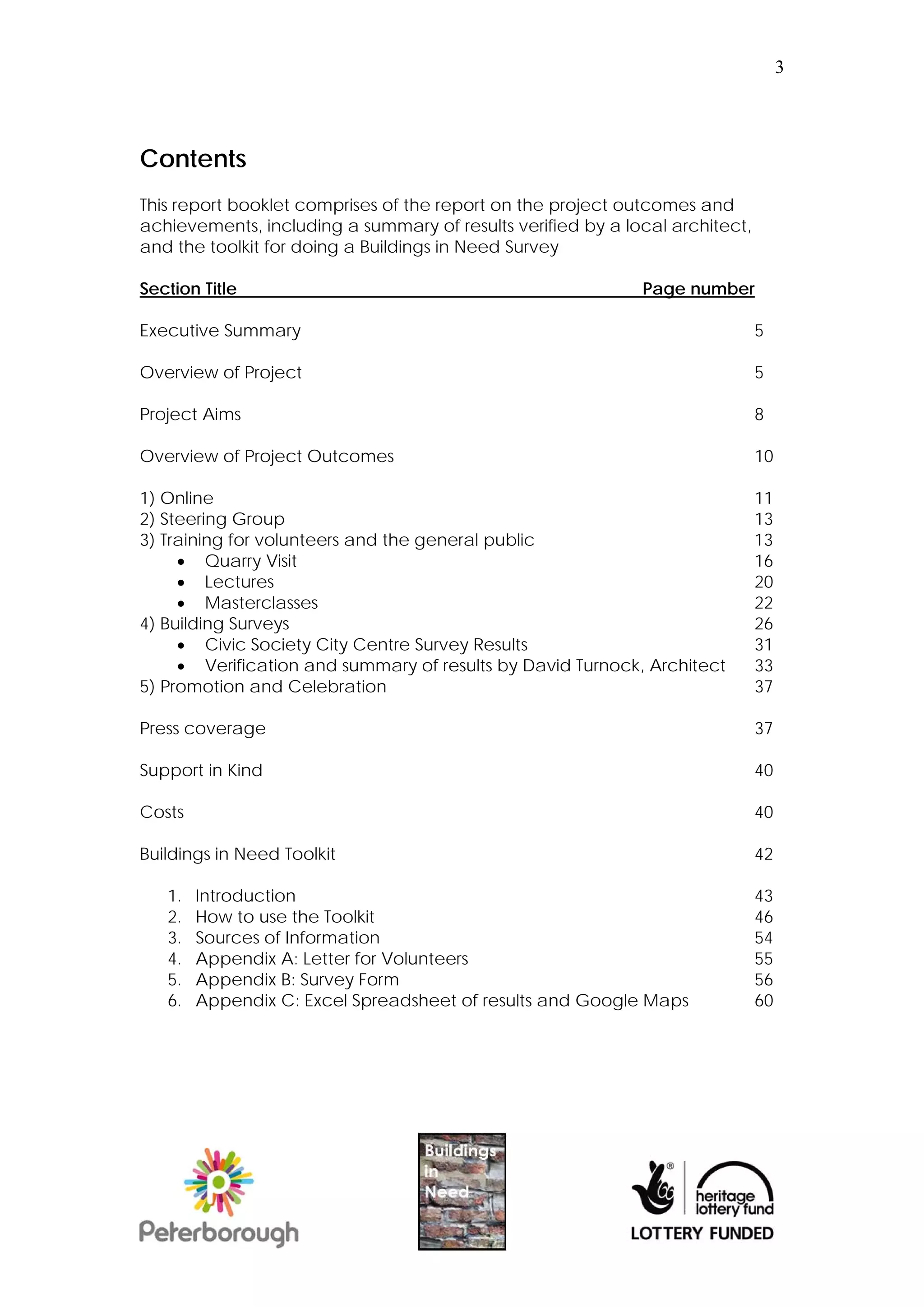 3




Contents
This report booklet comprises of the report on the project outcomes and
achievements, including a summary of results verified by a local architect,
and the toolkit for doing a Buildings in Need Survey

Section Title                                                Page number

Executive Summary                                                             5

Overview of Project                                                           5

Project Aims                                                                  8

Overview of Project Outcomes                                                  10

1) Online                                                                     11
2) Steering Group                                                             13
3) Training for volunteers and the general public                             13
      Quarry Visit                                                           16
      Lectures                                                               20
      Masterclasses                                                          22
4) Building Surveys                                                           26
      Civic Society City Centre Survey Results                               31
      Verification and summary of results by David Turnock, Architect        33
5) Promotion and Celebration                                                  37

Press coverage                                                                37

Support in Kind                                                               40

Costs                                                                         40

Buildings in Need Toolkit                                                     42

   1.   Introduction                                                          43
   2.   How to use the Toolkit                                                46
   3.   Sources of Information                                                54
   4.   Appendix A: Letter for Volunteers                                     55
   5.   Appendix B: Survey Form                                               56
   6.   Appendix C: Excel Spreadsheet of results and Google Maps              60
 