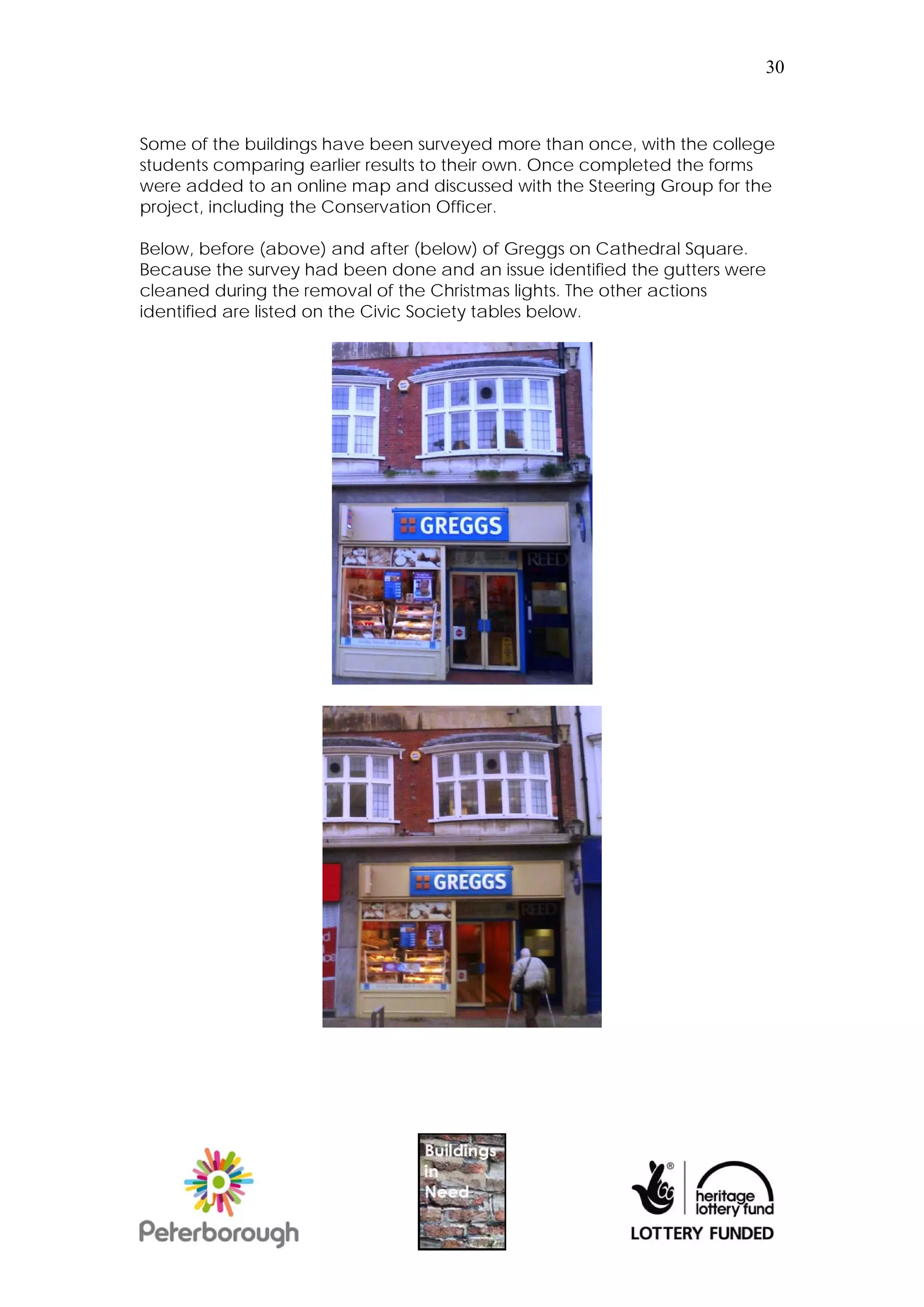 30



Some of the buildings have been surveyed more than once, with the college
students comparing earlier results to their own. Once completed the forms
were added to an online map and discussed with the Steering Group for the
project, including the Conservation Officer.

Below, before (above) and after (below) of Greggs on Cathedral Square.
Because the survey had been done and an issue identified the gutters were
cleaned during the removal of the Christmas lights. The other actions
identified are listed on the Civic Society tables below.
 