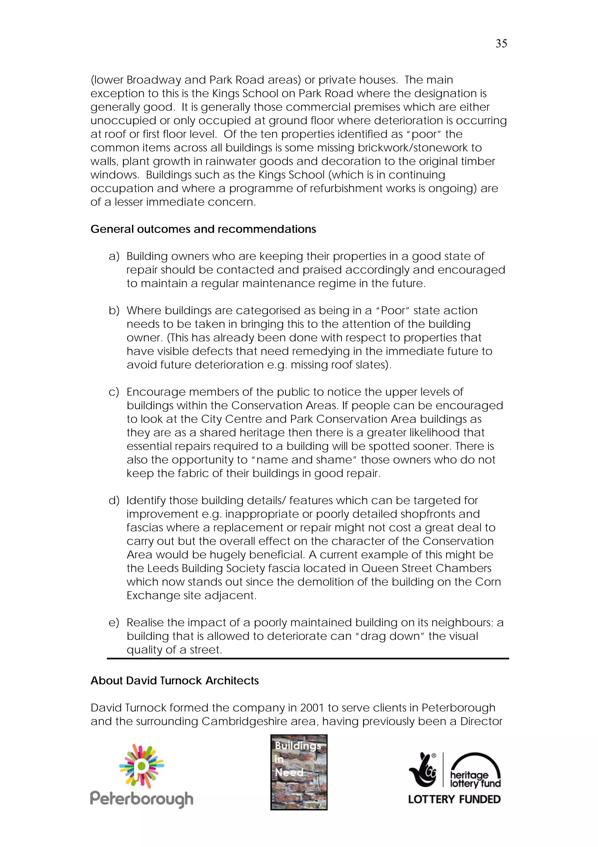 35


(lower Broadway and Park Road areas) or private houses. The main
exception to this is the Kings School on Park Road where the designation is
generally good. It is generally those commercial premises which are either
unoccupied or only occupied at ground floor where deterioration is occurring
at roof or first floor level. Of the ten properties identified as “poor” the
common items across all buildings is some missing brickwork/stonework to
walls, plant growth in rainwater goods and decoration to the original timber
windows. Buildings such as the Kings School (which is in continuing
occupation and where a programme of refurbishment works is ongoing) are
of a lesser immediate concern.

General outcomes and recommendations

   a) Building owners who are keeping their properties in a good state of
      repair should be contacted and praised accordingly and encouraged
      to maintain a regular maintenance regime in the future.

   b) Where buildings are categorised as being in a “Poor” state action
      needs to be taken in bringing this to the attention of the building
      owner. (This has already been done with respect to properties that
      have visible defects that need remedying in the immediate future to
      avoid future deterioration e.g. missing roof slates).

   c) Encourage members of the public to notice the upper levels of
      buildings within the Conservation Areas. If people can be encouraged
      to look at the City Centre and Park Conservation Area buildings as
      they are as a shared heritage then there is a greater likelihood that
      essential repairs required to a building will be spotted sooner. There is
      also the opportunity to “name and shame” those owners who do not
      keep the fabric of their buildings in good repair.

   d) Identify those building details/ features which can be targeted for
      improvement e.g. inappropriate or poorly detailed shopfronts and
      fascias where a replacement or repair might not cost a great deal to
      carry out but the overall effect on the character of the Conservation
      Area would be hugely beneficial. A current example of this might be
      the Leeds Building Society fascia located in Queen Street Chambers
      which now stands out since the demolition of the building on the Corn
      Exchange site adjacent.

   e) Realise the impact of a poorly maintained building on its neighbours; a
      building that is allowed to deteriorate can “drag down” the visual
      quality of a street.

About David Turnock Architects

David Turnock formed the company in 2001 to serve clients in Peterborough
and the surrounding Cambridgeshire area, having previously been a Director
 