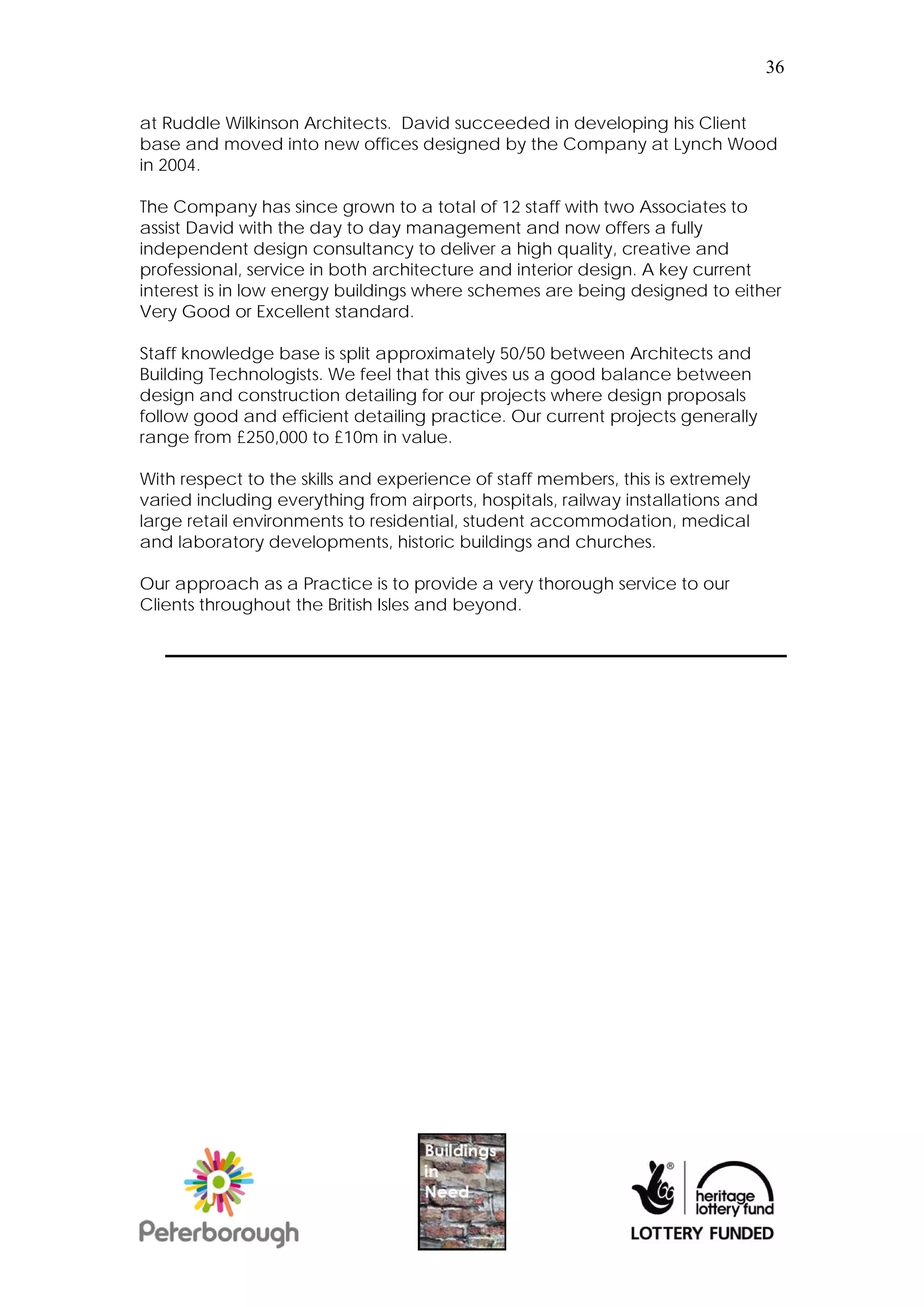 36


at Ruddle Wilkinson Architects. David succeeded in developing his Client
base and moved into new offices designed by the Company at Lynch Wood
in 2004.

The Company has since grown to a total of 12 staff with two Associates to
assist David with the day to day management and now offers a fully
independent design consultancy to deliver a high quality, creative and
professional, service in both architecture and interior design. A key current
interest is in low energy buildings where schemes are being designed to either
Very Good or Excellent standard.

Staff knowledge base is split approximately 50/50 between Architects and
Building Technologists. We feel that this gives us a good balance between
design and construction detailing for our projects where design proposals
follow good and efficient detailing practice. Our current projects generally
range from £250,000 to £10m in value.

With respect to the skills and experience of staff members, this is extremely
varied including everything from airports, hospitals, railway installations and
large retail environments to residential, student accommodation, medical
and laboratory developments, historic buildings and churches.

Our approach as a Practice is to provide a very thorough service to our
Clients throughout the British Isles and beyond.
 
