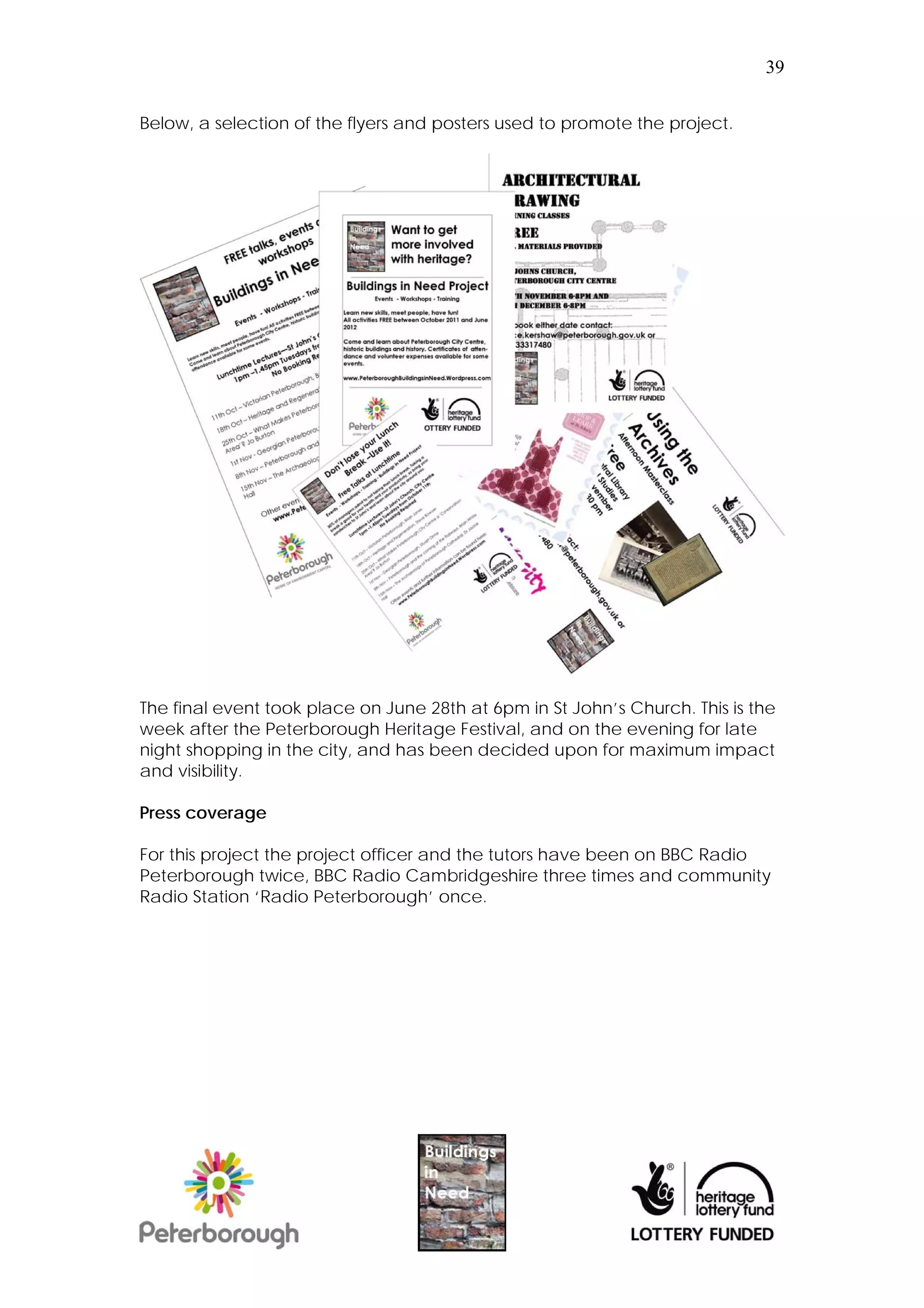 39


Below, a selection of the flyers and posters used to promote the project.




The final event took place on June 28th at 6pm in St John’s Church. This is the
week after the Peterborough Heritage Festival, and on the evening for late
night shopping in the city, and has been decided upon for maximum impact
and visibility.

Press coverage

For this project the project officer and the tutors have been on BBC Radio
Peterborough twice, BBC Radio Cambridgeshire three times and community
Radio Station ‘Radio Peterborough’ once.
 