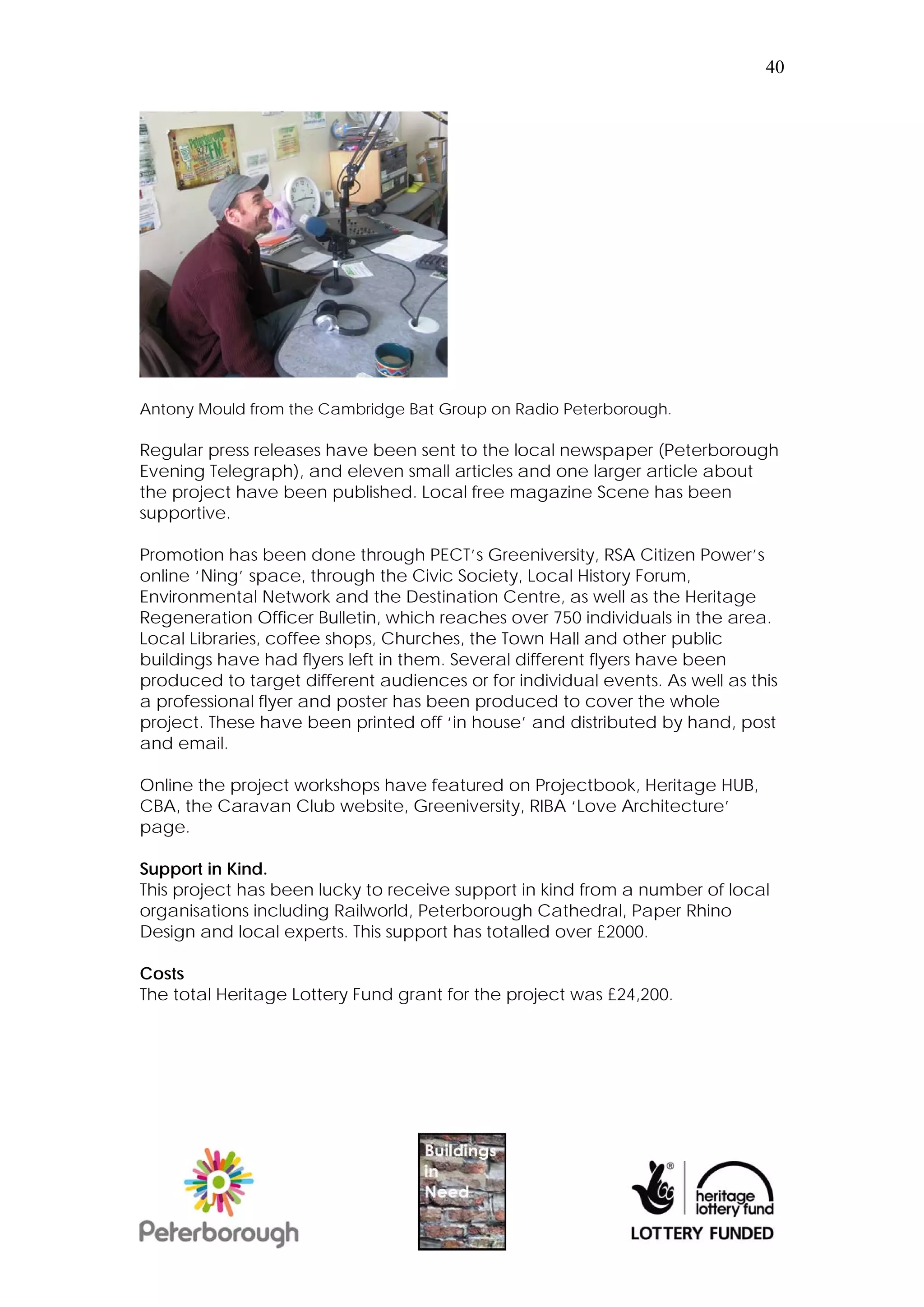 40




Antony Mould from the Cambridge Bat Group on Radio Peterborough.

Regular press releases have been sent to the local newspaper (Peterborough
Evening Telegraph), and eleven small articles and one larger article about
the project have been published. Local free magazine Scene has been
supportive.

Promotion has been done through PECT’s Greeniversity, RSA Citizen Power’s
online ‘Ning’ space, through the Civic Society, Local History Forum,
Environmental Network and the Destination Centre, as well as the Heritage
Regeneration Officer Bulletin, which reaches over 750 individuals in the area.
Local Libraries, coffee shops, Churches, the Town Hall and other public
buildings have had flyers left in them. Several different flyers have been
produced to target different audiences or for individual events. As well as this
a professional flyer and poster has been produced to cover the whole
project. These have been printed off ‘in house’ and distributed by hand, post
and email.

Online the project workshops have featured on Projectbook, Heritage HUB,
CBA, the Caravan Club website, Greeniversity, RIBA ‘Love Architecture’
page.

Support in Kind.
This project has been lucky to receive support in kind from a number of local
organisations including Railworld, Peterborough Cathedral, Paper Rhino
Design and local experts. This support has totalled over £2000.

Costs
The total Heritage Lottery Fund grant for the project was £24,200.
 