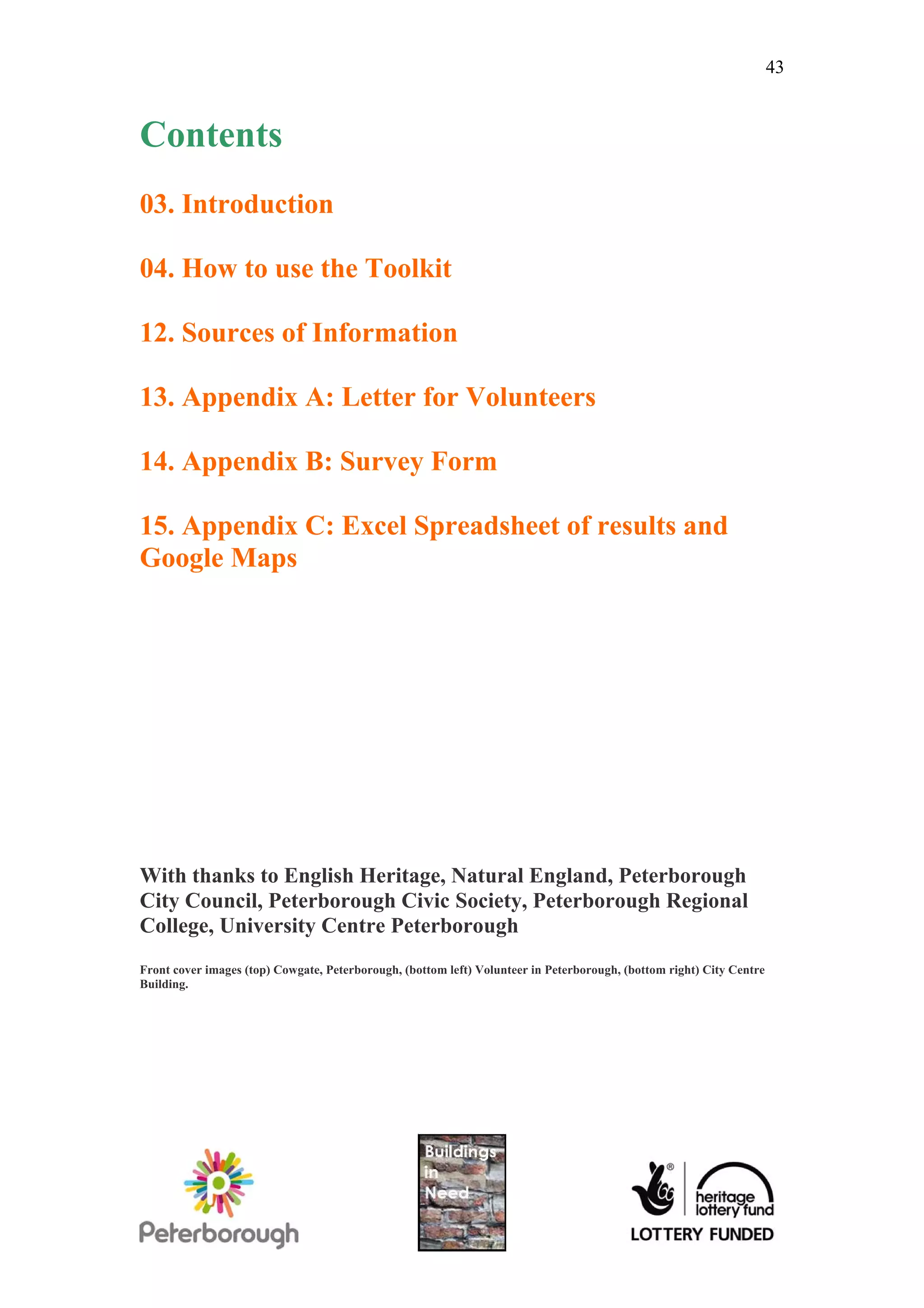 43


Contents
03. Introduction

04. How to use the Toolkit

12. Sources of Information

13. Appendix A: Letter for Volunteers

14. Appendix B: Survey Form

15. Appendix C: Excel Spreadsheet of results and
Google Maps




With thanks to English Heritage, Natural England, Peterborough
City Council, Peterborough Civic Society, Peterborough Regional
College, University Centre Peterborough
Front cover images (top) Cowgate, Peterborough, (bottom left) Volunteer in Peterborough, (bottom right) City Centre
Building.
 